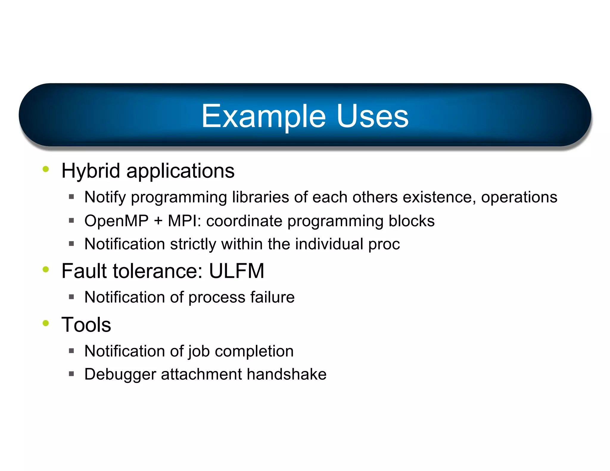 • Hybrid applications
§ Notify programming libraries of each others existence, operations
§ OpenMP + MPI: coordinate programming blocks
§ Notification strictly within the individual proc
• Fault tolerance: ULFM
§ Notification of process failure
• Tools
§ Notification of job completion
§ Debugger attachment handshake
Example Uses
 