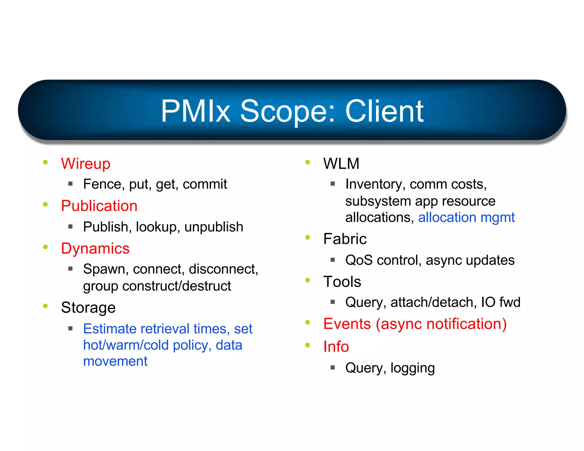 PMIx Scope: Client
• Wireup
§ Fence, put, get, commit
• Publication
§ Publish, lookup, unpublish
• Dynamics
§ Spawn, connect, disconnect,
group construct/destruct
• Storage
§ Estimate retrieval times, set
hot/warm/cold policy, data
movement
• WLM
§ Inventory, comm costs,
subsystem app resource
allocations, allocation mgmt
• Fabric
§ QoS control, async updates
• Tools
§ Query, attach/detach, IO fwd
• Events (async notification)
• Info
§ Query, logging
 