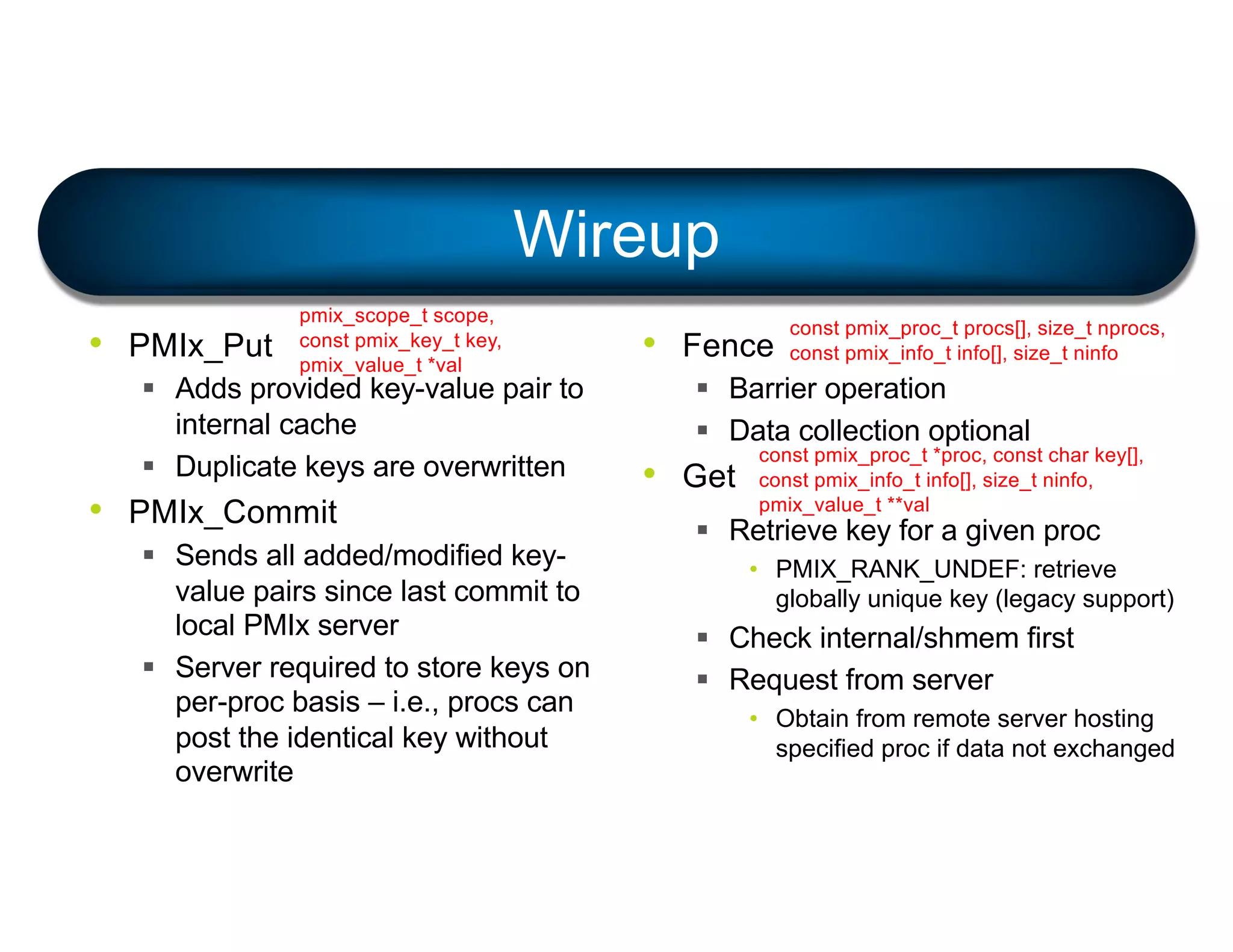 Wireup
• PMIx_Put
§ Adds provided key-value pair to
internal cache
§ Duplicate keys are overwritten
• PMIx_Commit
§ Sends all added/modified key-
value pairs since last commit to
local PMIx server
§ Server required to store keys on
per-proc basis – i.e., procs can
post the identical key without
overwrite
• Fence
§ Barrier operation
§ Data collection optional
• Get
§ Retrieve key for a given proc
• PMIX_RANK_UNDEF: retrieve
globally unique key (legacy support)
§ Check internal/shmem first
§ Request from server
• Obtain from remote server hosting
specified proc if data not exchanged
pmix_scope_t scope,
const pmix_key_t key,
pmix_value_t *val
const pmix_proc_t procs[], size_t nprocs,
const pmix_info_t info[], size_t ninfo
const pmix_proc_t *proc, const char key[],
const pmix_info_t info[], size_t ninfo,
pmix_value_t **val
 