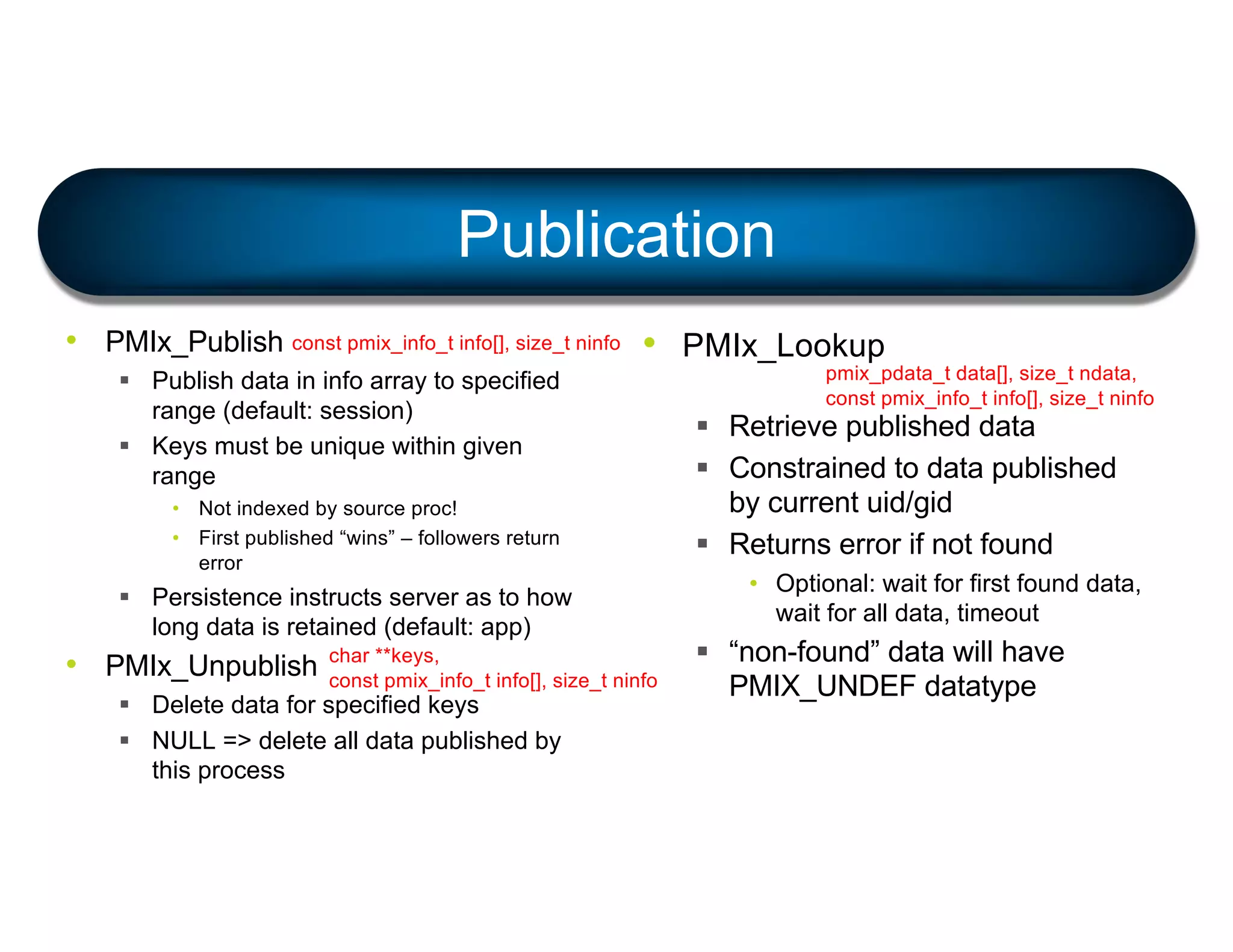 Publication
• PMIx_Publish
§ Publish data in info array to specified
range (default: session)
§ Keys must be unique within given
range
• Not indexed by source proc!
• First published “wins” – followers return
error
§ Persistence instructs server as to how
long data is retained (default: app)
• PMIx_Unpublish
§ Delete data for specified keys
§ NULL => delete all data published by
this process
• PMIx_Lookup
§ Retrieve published data
§ Constrained to data published
by current uid/gid
§ Returns error if not found
• Optional: wait for first found data,
wait for all data, timeout
§ “non-found” data will have
PMIX_UNDEF datatype
const pmix_info_t info[], size_t ninfo
char **keys,
const pmix_info_t info[], size_t ninfo
pmix_pdata_t data[], size_t ndata,
const pmix_info_t info[], size_t ninfo
 