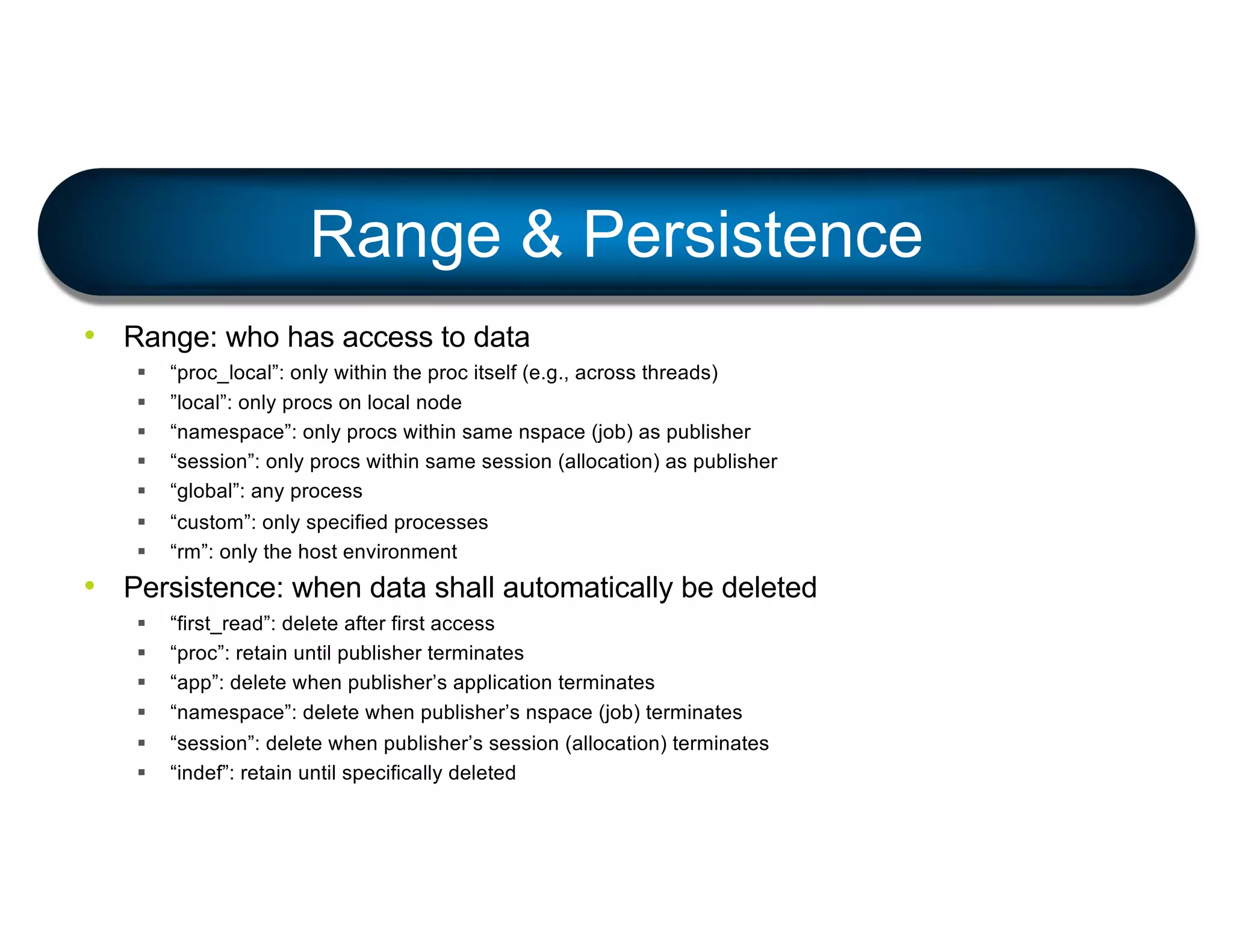 • Range: who has access to data
§ “proc_local”: only within the proc itself (e.g., across threads)
§ ”local”: only procs on local node
§ “namespace”: only procs within same nspace (job) as publisher
§ “session”: only procs within same session (allocation) as publisher
§ “global”: any process
§ “custom”: only specified processes
§ “rm”: only the host environment
• Persistence: when data shall automatically be deleted
§ “first_read”: delete after first access
§ “proc”: retain until publisher terminates
§ “app”: delete when publisher’s application terminates
§ “namespace”: delete when publisher’s nspace (job) terminates
§ “session”: delete when publisher’s session (allocation) terminates
§ “indef”: retain until specifically deleted
Range & Persistence
 