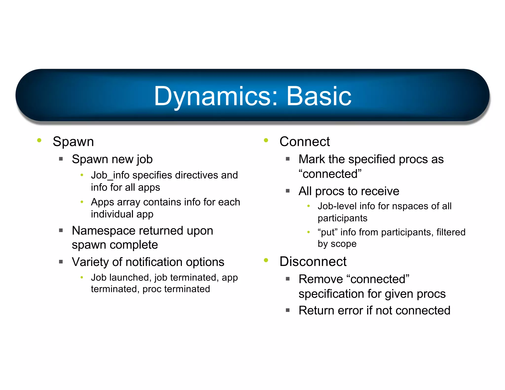 Dynamics: Basic
• Spawn
§ Spawn new job
• Job_info specifies directives and
info for all apps
• Apps array contains info for each
individual app
§ Namespace returned upon
spawn complete
§ Variety of notification options
• Job launched, job terminated, app
terminated, proc terminated
• Connect
§ Mark the specified procs as
“connected”
§ All procs to receive
• Job-level info for nspaces of all
participants
• “put” info from participants, filtered
by scope
• Disconnect
§ Remove “connected”
specification for given procs
§ Return error if not connected
 