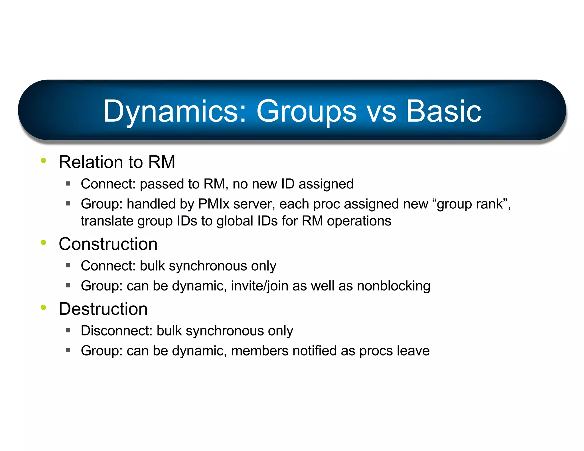 • Relation to RM
§ Connect: passed to RM, no new ID assigned
§ Group: handled by PMIx server, each proc assigned new “group rank”,
translate group IDs to global IDs for RM operations
• Construction
§ Connect: bulk synchronous only
§ Group: can be dynamic, invite/join as well as nonblocking
• Destruction
§ Disconnect: bulk synchronous only
§ Group: can be dynamic, members notified as procs leave
Dynamics: Groups vs Basic
 