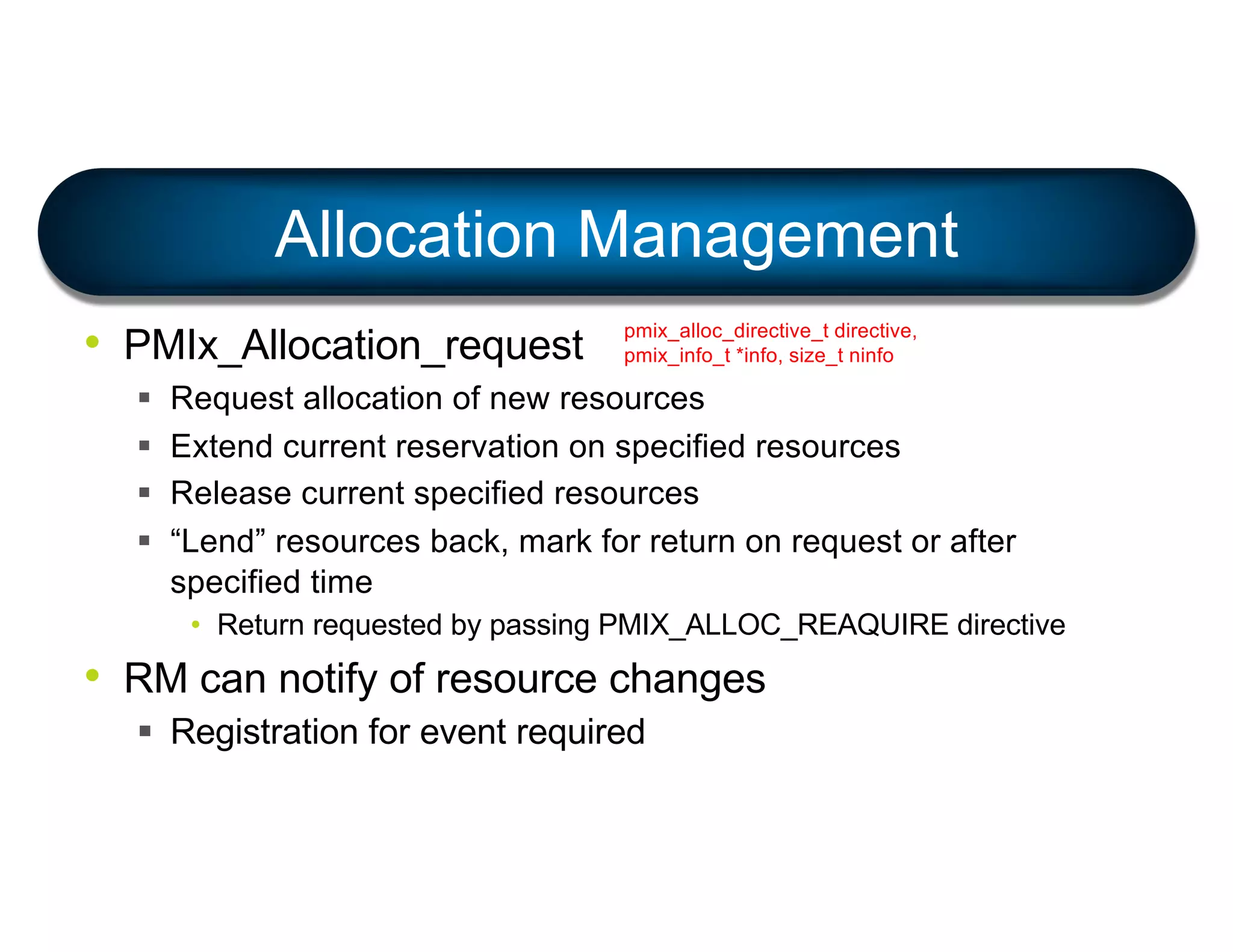• PMIx_Allocation_request
§ Request allocation of new resources
§ Extend current reservation on specified resources
§ Release current specified resources
§ “Lend” resources back, mark for return on request or after
specified time
• Return requested by passing PMIX_ALLOC_REAQUIRE directive
• RM can notify of resource changes
§ Registration for event required
Allocation Management
pmix_alloc_directive_t directive,
pmix_info_t *info, size_t ninfo
 