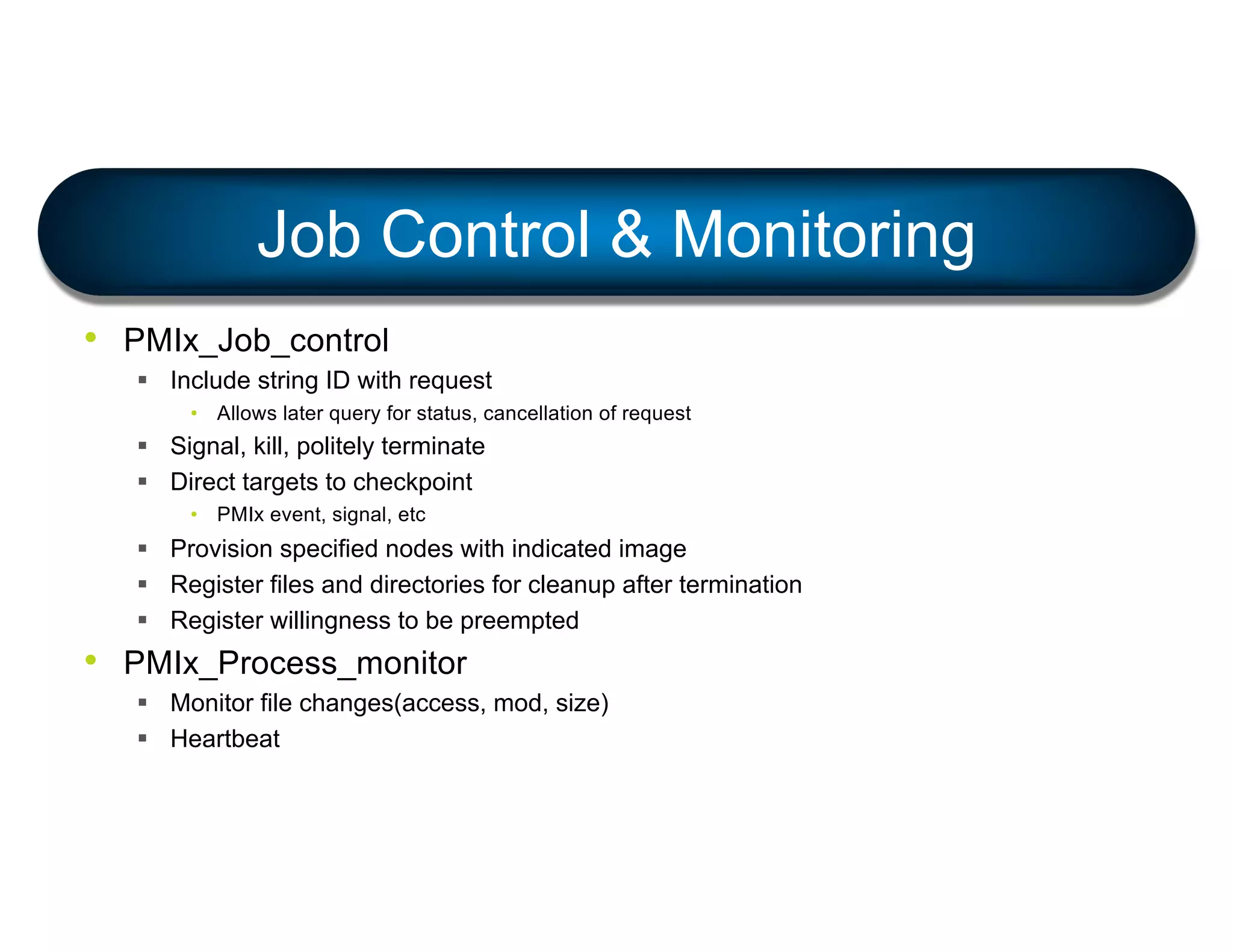 • PMIx_Job_control
§ Include string ID with request
• Allows later query for status, cancellation of request
§ Signal, kill, politely terminate
§ Direct targets to checkpoint
• PMIx event, signal, etc
§ Provision specified nodes with indicated image
§ Register files and directories for cleanup after termination
§ Register willingness to be preempted
• PMIx_Process_monitor
§ Monitor file changes(access, mod, size)
§ Heartbeat
Job Control & Monitoring
 