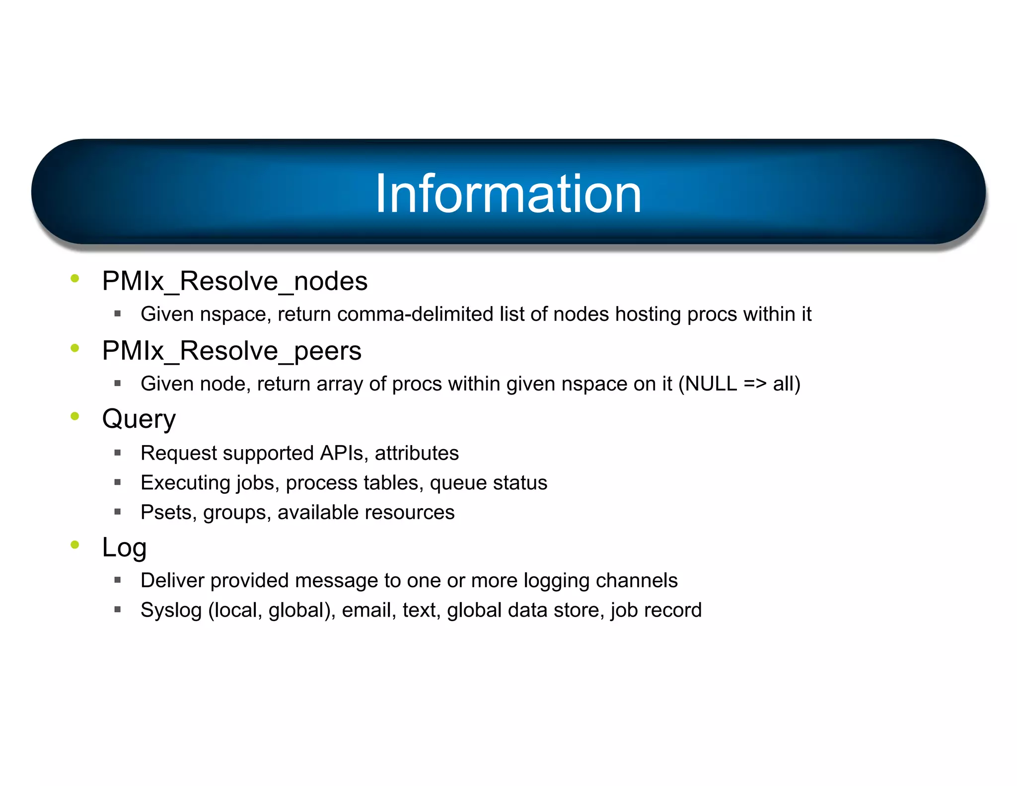• PMIx_Resolve_nodes
§ Given nspace, return comma-delimited list of nodes hosting procs within it
• PMIx_Resolve_peers
§ Given node, return array of procs within given nspace on it (NULL => all)
• Query
§ Request supported APIs, attributes
§ Executing jobs, process tables, queue status
§ Psets, groups, available resources
• Log
§ Deliver provided message to one or more logging channels
§ Syslog (local, global), email, text, global data store, job record
Information
 