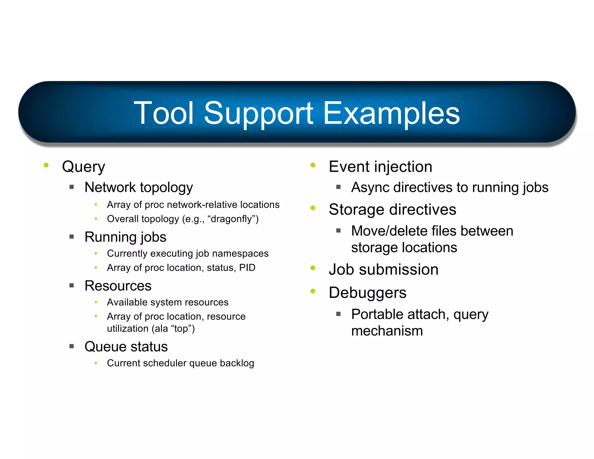 Tool Support Examples
• Query
§ Network topology
• Array of proc network-relative locations
• Overall topology (e.g., “dragonfly”)
§ Running jobs
• Currently executing job namespaces
• Array of proc location, status, PID
§ Resources
• Available system resources
• Array of proc location, resource
utilization (ala “top”)
§ Queue status
• Current scheduler queue backlog
• Event injection
§ Async directives to running jobs
• Storage directives
§ Move/delete files between
storage locations
• Job submission
• Debuggers
§ Portable attach, query
mechanism
 