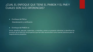 ¿CUAL EL ENFOQUE QUE TIENE EL PMBOK Y EL PMI Y
CUALES SON SUS DIFERENCIAS?
 El enfoque del PMI es:
• Estandarización y certificación.
 El enfoque del PMBOK es:
• Iniciar, planificar, ejecutar, supervisar, y controlar y cerrar un proyecto individual, e identificar
los procesos de la dirección de proyectos que han sido reconocidos como buenas prácticas
para la mayoría de los proyectos.
 