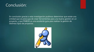 Conclusión:
En conclusión gracias a esta investigación pudimos determinar que existe una
entidad que se preocupa de crear herramientas para una buena gestión en un
proyecto, y que PMBOK es una excelente guía para realizar la gestión de
distintos tipos de proyectos.
 