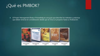 ¿Qué es PMBOK?
 El Project Management Body of Knowledg es una guía que describe los métodos y prácticas
que deben tenerse en consideración desde que se inicia un proyecto hasta su finalización.
 