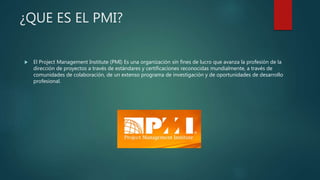 ¿QUE ES EL PMI?
 El Project Management Institute (PMI) Es una organización sin fines de lucro que avanza la profesión de la
dirección de proyectos a través de estándares y certificaciones reconocidas mundialmente, a través de
comunidades de colaboración, de un extenso programa de investigación y de oportunidades de desarrollo
profesional.
 