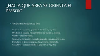 ¿HACIA QUE AREA SE ORIENTA EL
PMBOK?
 Está dirigido a altos ejecutivos, como:
Gerentes de programa y gerentes de directos de proyectos.
Directores de proyecto y otros miembros del equipo de proyecto.
Clientes y otros interesados.
Gerentes funcionales con empleados asignados a equipos del proyecto.
Instructores de dirección de proyectos y materias relacionadas.
Consultores y otros especialistas en Dirección de Proyectos.
 