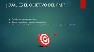 ¿CUAL ES EL OBJETIVO DEL PMI?
 Formular estándares profesionales.
 Generar conocimiento a través de la investigación.
 Promover la Gestión de Proyectos como profesión a través de sus programas de certificación.
 