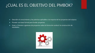 ¿CUAL ES EL OBJETIVO DEL PMBOK?
 Describir el conocimiento y las prácticas aplicables a la mayoría de los proyectos de la época.
 Proveer una base formal para fundar proyectos.
 Guiar y Orientar a gestores de proyectos sobre la forma de conducir la construcción de
resultados.
 