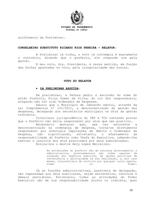 acolhimento da Preliminar.
CONSELHEIRO SUBSTITUTO RICARDO RIOS PEREIRA – RELATOR:
A Preliminar já tinha, o voto já contempla é exatamente
o contrário, dizendo que o prefeito, ele responde sim pela
gestão.
E meu voto, Sra. Presidente, é nesse sentido, em função
das falhas apontadas no voto, pela irregularidade das contas.
VOTO DO RELATOR
• DA PRELIMINAR ARGUÍDA:
Em preliminar, a Defesa pediu a exclusão do nome do
então Prefeito, Elias Gomes da Silva, do rol dos responsáveis,
alegando não ter sido Ordenador de Despesas.
Aduziu que o Município de Jaboatão adotou, através da
Lei Complementar nº 101/2011, a desconcentração da gestão das
despesas, delegando aos secretários municipais os atos da gestão
ordinária.
Colacionou jurisprudência do TRF e TCU tentando provar
que o Prefeito não seria responsável por atos que não praticou.
Necessário destacar que, uma vez existente a
desconcentração na ordenança de despesa, torna-se diretamente
responsável por eventuais imputações de débito o Ordenador da
Despesa, não significando, entretanto, o afastamento da
responsabilidade do Prefeito como Chefe do Executivo, cabendo-lhe
exercer o controle dos atos praticados por seus subordinados.
Ensina-nos o mestre Hely Lopes Meirelles:
As atribuições do prefeito são de natureza governamental e
administrativa; governamentais são todas aquelas de
condução dos negócios públicos, de opções políticas de
conveniência e oportunidade na sua realização, e, por isso
mesmo, insuscetíveis de controle por qualquer outro agente,
órgão ou Poder.
Já as funções administrativas, passíveis de delegação,
são repassadas aos seus auxiliares, sejam secretários, técnicos e
demais servidores. Entretanto, todas as atividades do Poder
Executivo são de sua responsabilidade direta ou indireta, quer
10
 