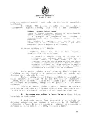 pela sua execução pessoal, quer pela sua direção ou supervisão
hierárquica.
O próprio TCU possui julgados que consolidam o
entendimento supramencionado, tais como o ora transcrito:
Acórdão 1.247/2006-TCU-1ª Câmara
TOMADA DE CONTAS ESPECIAL. RECURSO DE RECONSIDERAÇÃO.
IRREGULARIDADES NA EXECUÇÃO DE CONVÊNIO.
1. A delegação de competência não transfere a
responsabilidade para fiscalizar e revisar os atos
praticados.
2.O Prefeito é responsável pela escolha de seus
subordinados e pela fiscalização dos atos por estes
praticados. Culpa in eligendo e in vigilando.
No mesmo sentido, o STF dispõe:
I 631841/SP, Relator Min. Celso de Melo, Julgamento
24/04/2009 (Dje – 082 05/05/2009):
Os Secretários exercem cargos de confiança para
praticarem atos delegados pelo Prefeito, que os
escolhe direta e imediatamente e tem a
responsabilidade não somente pela escolha, mas também
de fiscalizar diretamente seus atos. Por consequência,
mostra-se inaceitável que, pelas dimensões da maquina
administrativa e relacionamento direto, o Prefeito
desconhecesse a liberação ilegal de pagamentos.
Assim sendo, rejeito a preliminar de ilegitimidade do
Prefeito, porém, considero a desconcentração da gestão das
despesas suscitada pela Defesa.
Destaco ainda, quanto à impossibilidade de aplicação da
multa prevista no artigo 73 da Lei Estadual nº 12.600/2004
(LOTCE), tendo em vista o fato de ter findado o prazo de 24 meses
da autuação do processo, estipulado no parágrafo 6º do mesmo
normativo.
Quanto ao mérito, passo a decidir levando em conta o
Relatório de Auditoria e as Defesas apresentadas, bem como a Nota
Técnica de Esclarecimento, no que toca aos seguintes aspectos:
1. Despesas com multas e juros de mora (Item 4.1 do
Relatório de Auditoria)
A Auditoria desta Casa constatou a existência de
diversos pagamentos que somaram o montante de R$ 25.568,37,
referentes a juros de mora e multas por atrasos no pagamento a
diversos credores como Celpe, CPRH, Infraero e PASEP.
11
 