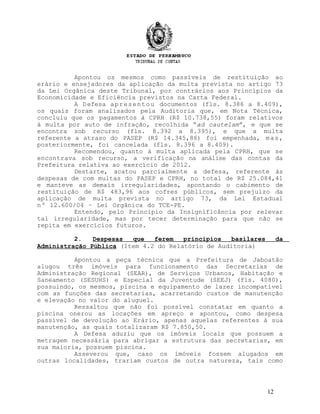 Apontou os mesmos como passíveis de restituição ao
erário e ensejadores da aplicação da multa prevista no artigo 73
da Lei Orgânica deste Tribunal, por contrários aos Princípios da
Economicidade e Eficiência previstos na Carta Federal.
A Defesa apresentou documentos (fls. 8.386 a 8.409),
os quais foram analisados pela Auditoria que, em Nota Técnica,
concluiu que os pagamentos à CPRH (R$ 10.738,55) foram relativos
à multa por auto de infração, recolhida “ad cautelam”, e que se
encontra sob recurso (fls. 8.392 a 8.395), e que a multa
referente a atraso do PASEP (R$ 14.345,86) foi empenhada, mas,
posteriormente, foi cancelada (fls. 8.396 a 8.409).
Recomendou, quanto à multa aplicada pela CPRH, que se
encontrava sob recurso, a verificação na análise das contas da
Prefeitura relativa ao exercício de 2012.
Destarte, acatou parcialmente a defesa, referente às
despesas de com multas do PASEP e CPRH, no total de R$ 25.084,41
e manteve as demais irregularidades, apontando o cabimento de
restituição de R$ 483,96 aos cofres públicos, sem prejuízo da
aplicação de multa prevista no artigo 73, da Lei Estadual
nº 12.600/04 – Lei Orgânica do TCE-PE.
Entendo, pelo Princípio da Insignificância por relevar
tal irregularidade, mas por tecer determinação para que não se
repita em exercícios futuros.
2. Despesas que ferem princípios basilares da
Administração Pública (Item 4.2 do Relatório de Auditoria)
Apontou a peça técnica que a Prefeitura de Jaboatão
alugou três imóveis para funcionamento das Secretarias de
Administração Regional (SEAR), de Serviços Urbanos, Habitação e
Saneamento (SESUHS) e Especial da Juventude (SEEJ) (fls. 4080),
possuindo, os mesmos, piscina e equipamento de lazer incompatível
com as funções das secretarias, acarretando custos de manutenção
e elevação no valor do aluguel.
Ressaltou que não foi possível constatar em quanto a
piscina onerou as locações em apreço e apontou, como despesa
passível de devolução ao Erário, apenas aquelas referentes à sua
manutenção, as quais totalizaram R$ 7.850,50.
A Defesa aduziu que os imóveis locais que possuem a
metragem necessária para abrigar a estrutura das secretarias, em
sua maioria, possuem piscina.
Asseverou que, caso os imóveis fossem alugados em
outras localidades, trariam custos de outra natureza, tais como
12
 