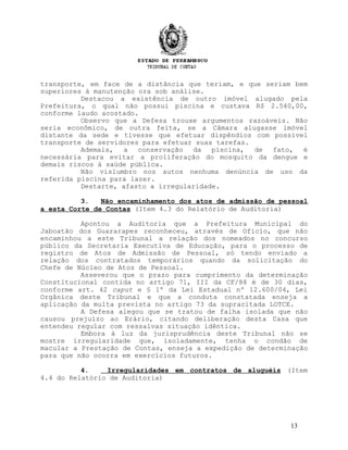 transporte, em face de a distância que teriam, e que seriam bem
superiores à manutenção ora sob análise.
Destacou a existência de outro imóvel alugado pela
Prefeitura, o qual não possui piscina e custava R$ 2.540,00,
conforme laudo acostado.
Observo que a Defesa trouxe argumentos razoáveis. Não
seria econômico, de outra feita, se a Câmara alugasse imóvel
distante da sede e tivesse que efetuar dispêndios com possível
transporte de servidores para efetuar suas tarefas.
Ademais, a conservação da piscina, de fato, é
necessária para evitar a proliferação do mosquito da dengue e
demais riscos à saúde pública.
Não vislumbro nos autos nenhuma denúncia de uso da
referida piscina para lazer.
Destarte, afasto a irregularidade.
3. Não encaminhamento dos atos de admissão de pessoal
a esta Corte de Contas (Item 4.3 do Relatório de Auditoria)
Apontou a Auditoria que a Prefeitura Municipal do
Jaboatão dos Guararapes reconheceu, através de Ofício, que não
encaminhou a este Tribunal a relação dos nomeados no concurso
público da Secretaria Executiva de Educação, para o processo de
registro de Atos de Admissão de Pessoal, só tendo enviado a
relação dos contratados temporários quando da solicitação do
Chefe de Núcleo de Atos de Pessoal.
Asseverou que o prazo para cumprimento da determinação
Constitucional contida no artigo 71, III da CF/88 é de 30 dias,
conforme art. 42 caput e § 1º da Lei Estadual nº 12.600/04, Lei
Orgânica deste Tribunal e que a conduta constatada enseja a
aplicação da multa prevista no artigo 73 da supracitada LOTCE.
A Defesa alegou que se tratou de falha isolada que não
causou prejuízo ao Erário, citando deliberação desta Casa que
entendeu regular com ressalvas situação idêntica.
Embora à luz da jurisprudência deste Tribunal não se
mostre irregularidade que, isoladamente, tenha o condão de
macular a Prestação de Contas, enseja a expedição de determinação
para que não ocorra em exercícios futuros.
4. Irregularidades em contratos de aluguéis (Item
4.4 do Relatório de Auditoria)
13
 