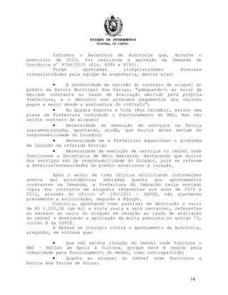 Informou o Relatório de Auditoria que, durante o
exercício de 2010, foi realizada a apuração da Demanda de
Ouvidoria nº 9754/2010 (fls. 4084 a 4191).
Foram apontadas irregularidades diversas
irregularidades pela equipe de engenharia, dentre elas:
• A necessidade de revisão do contrato de aluguel do
prédio da Escola Municipal Ana Farias, “adequando-o ao valor de
mercado constante no Laudo de Avaliação emitido pela própria
Prefeitura, e o desconto nos próximos pagamentos dos valores
pagos a maior desde a assinatura do contrato”;
• Na Quadra Esporte e Vida (Rua Calumbi), existe uma
placa da Prefeitura indicando o funcionamento do NAC, mas não
existe contrato de aluguel;
• Necessidade de execução de serviços na Escola
supramencionada, apontando, ainda, que muitos deles seriam de
responsabilidade do Locador;
• Necessidade de a Prefeitura equacionar o problema
de locação da referida Escola;
• Necessidade de execução de serviços no imóvel onde
funcionava a Secretaria de Meio Ambiente, destacando que muitos
dos serviços são de responsabilidade do Locador, pois se referem
a defeitos/necessidades do prédio anteriores à locação.
Após o envio de três Ofícios solicitando informações
acerca das providências adotadas quanto aos apontamentos
constantes na Demanda, a Prefeitura do Jaboatão teria enviado
cópia dos contratos de aluguéis referentes aos anos de 2010 e
2011, através do Ofício nº 195/2011 – SEFGP, não atendendo
plenamente a solicitação, segundo a Equipe.
Concluiu, apontando como passível de devolução o valor
de R$ 1.020,06 (um mil e vinte reais e seis centavos), referentes
ao excesso do valor do aluguel em relação ao laudo de avaliação
do imóvel e ensejando a aplicação da multa prevista no artigo 73,
inciso X da LOTCE.
A Defesa se insurgiu contra o apontamento da Auditoria,
alegando, em síntese que:
• Que não existe locação do imóvel onde funciona o
NAC – Núcleo de Apoio à Cultura, porque este é cedido pela
comunidade para funcionamento do mesmo, como contrapartida;
• Quanto ao aluguel do imóvel onde funcionou a
Escola Ana Farias de Souza:
14
 