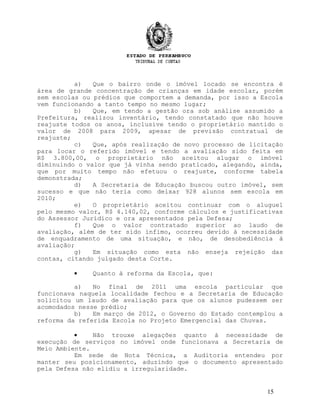 a) Que o bairro onde o imóvel locado se encontra é
área de grande concentração de crianças em idade escolar, porém
sem escolas ou prédios que comportem a demanda, por isso a Escola
vem funcionando a tanto tempo no mesmo lugar;
b) Que, em tendo a gestão ora sob análise assumido a
Prefeitura, realizou inventário, tendo constatado que não houve
reajuste todos os anos, inclusive tendo o proprietário mantido o
valor de 2008 para 2009, apesar de previsão contratual de
reajuste;
c) Que, após realização de novo processo de licitação
para locar o referido imóvel e tendo a avaliação sido feita em
R$ 3.800,00, o proprietário não aceitou alugar o imóvel
diminuindo o valor que já vinha sendo praticado, alegando, ainda,
que por muito tempo não efetuou o reajuste, conforme tabela
demonstrada;
d) A Secretaria de Educação buscou outro imóvel, sem
sucesso e que não teria como deixar 928 alunos sem escola em
2010;
e) O proprietário aceitou continuar com o aluguel
pelo mesmo valor, R$ 4.140,02, conforme cálculos e justificativas
do Assessor Jurídico e ora apresentados pela Defesa;
f) Que o valor contratado superior ao laudo de
avaliação, além de ter sido ínfimo, ocorreu devido à necessidade
de enquadramento de uma situação, e não, de desobediência à
avaliação;
g) Em situação como esta não enseja rejeição das
contas, citando julgado desta Corte.
• Quanto à reforma da Escola, que:
a) No final de 2011 uma escola particular que
funcionava naquela localidade fechou e a Secretaria de Educação
solicitou um laudo de avaliação para que os alunos pudessem ser
acomodados nesse prédio;
b) Em março de 2012, o Governo do Estado contemplou a
reforma da referida Escola no Projeto Emergencial das Chuvas.
• Não trouxe alegações quanto à necessidade de
execução de serviços no imóvel onde funcionava a Secretaria de
Meio Ambiente.
Em sede de Nota Técnica, a Auditoria entendeu por
manter seu posicionamento, aduzindo que o documento apresentado
pela Defesa não elidiu a irregularidade.
15
 