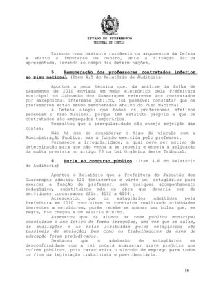 Entendo como bastante razoáveis os argumentos da Defesa
e afasto a imputação de débito, ante a situação fática
apresentada, levando ao campo das determinações.
5. Remuneração dos professores contratados inferior
ao piso nacional (Item 4.5 do Relatório de Auditoria)
Apontou a peça técnica que, da análise da folha de
pagamento de 2010 enviada em meio eletrônico pela Prefeitura
Municipal do Jaboatão dos Guararapes referente aos contratados
por excepcional interesse público, foi possível constatar que os
professores estão sendo remunerados abaixo do Piso Nacional.
A Defesa alegou que todos os professores efetivos
recebiam o Piso Nacional porque têm estatuto próprio e que os
contratados são empregados temporários.
Ressaltou que a irregularidade não enseja rejeição das
contas.
Não há que se considerar o tipo de vínculo com a
Administração Pública, mas a função exercida pelo professor.
Permanece a irregularidade, a qual deve ser motivo de
determinação para que não venha a se repetir e enseja a aplicação
da multa prevista no artigo 73 da Lei Orgânica deste Tribunal.
6. Burla ao concurso público (Item 4.6 do Relatório
de Auditoria)
Apontou o Relatório que a Prefeitura do Jaboatão dos
Guararapes admitiu 621 (seiscentos e vinte um) estagiários para
exercer a função de professor, sem qualquer acompanhamento
pedagógico, substituindo mão de obra que deveria ser de
servidores concursados (fls. 4192 a 4204).
Acrescentou que os estagiários admitidos pela
Prefeitura em 2010 concluíram os contratos realizando atividades
inerentes a servidores, porém receberam apenas uma bolsa que, em
regra, não chegou a um salário mínimo.
Asseverou que os alunos da rede pública municipal
concluíram o ano letivo de forma irregular, uma vez que as aulas,
as avaliações e as notas atribuídas pelos estagiários são
passíveis de anulação; bem como os trabalhadores da área de
educação foram prejudicados.
Destacou que a admissão de estagiários em
desconformidade com a lei poderá acarretar grave prejuízo aos
cofres públicos, pois caracteriza o vínculo de emprego para todos
os fins da legislação trabalhista e previdenciária.
16
 