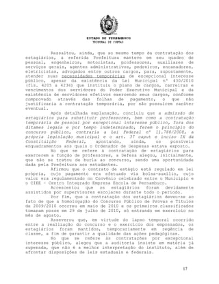 Ressaltou, ainda, que ao mesmo tempo da contratação dos
estagiários, a referida Prefeitura manteve em seu quadro de
pessoal, engenheiros, motoristas, professores, auxiliares de
serviços gerais, agentes administrativos, pedreiros, encanadores,
eletricistas, advogados entre outros cargos, para, supostamente,
atender suas necessidades temporárias de excepcional interesse
público, apesar da existência da Lei Municipal nº 430/2010
(fls. 4205 a 4236) que instituiu o plano de cargos, carreiras e
vencimentos dos servidores do Poder Executivo Municipal e da
existência de servidores efetivos exercendo seus cargos, conforme
comprovado através das folhas de pagamento, o que não
justificaria a contratação temporária, por não possuírem caráter
eventual.
Após detalhada explanação, concluiu que a admissão de
estagiários para substituir professores, bem como a contratação
temporária de pessoal por excepcional interesse público, fora dos
ditames legais e por tempo indeterminado, ferem o princípio do
concurso público, contraria a Lei Federal nº 11.788/2008, a
própria legislação municipal e o art. 37 caput e inciso IX da
Constituição Federal, apontando, ainda, os possíveis
enquadramentos aos quais o Ordenador de Despesas estava exposto.
No que se refere à contratação de estagiários para
exercerem a função de professores, a Defesa alegou, inicialmente,
que não se tratou de burla ao concurso, sendo uma oportunidade
dada pela Prefeitura aos estudantes.
Afirmou que o contrato de estágio está regulado em lei
própria, cujo pagamento era efetuado via bolsa-auxílio, cujo
valor era regulamentado no Convênio celebrado entre o Município e
o CIEE – Centro Integrado Empresa Escola de Pernambuco.
Acrescentou que os estagiários foram devidamente
assistidos por supervisores escolares durante todo o período.
Por fim, que a contratação dos estagiários deveu-se ao
fato de que a homologação do Concurso Público de Provas e Títulos
de 2009/2010 ocorreu em maio de 2010 e os primeiros classificados
tomaram posse em 29 de julho de 2010, só entrando em exercício no
mês de agosto.
Asseverou que, em virtude do lapso temporal ocorrido
entre a realização do concurso e o exercício dos empossados, os
estagiários foram mantidos, temporariamente em regência de
classe, a fim de garantir a qualidade das ações pedagógicas.
No que se refere às contratações por excepcional
interesse público, alegou que a auditoria insiste em matéria já
superada, que não é a melhor interpretação do instituto, além de
afrontar disposições de leis estaduais e federais.
17
 
