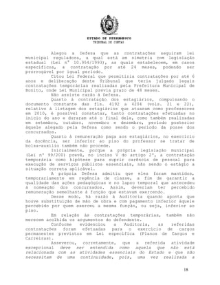 Alegou a Defesa que as contratações seguiram lei
municipal reguladora, a qual está em simetria com legislação
estadual (Lei n° 10.954/1993), as quais estabelecem, em casos
específicos, a contratação por até 24 meses, podendo ser
prorrogável por igual período.
Citou Lei Federal que permitiria contratações por até 6
anos e deliberação deste Tribunal que teria julgado legais
contratações temporárias realizadas pela Prefeitura Municipal de
Bonito, onde Lei Municipal previa prazo de 48 meses.
Não assiste razão à Defesa.
Quanto à contratação dos estagiários, compulsando o
documento constante das fls. 4192 a 4204 (vols. 21 e 22),
relativo à listagem dos estagiários que atuaram como professores
em 2010, é possível constatar, tanto contratações efetuadas no
início do ano e duraram até o final dele, como também realizadas
em setembro, outubro, novembro e dezembro, período posterior
àquele alegado pela Defesa como sendo o período da posse dos
concursados.
Quanto à remuneração paga aos estagiários, no exercício
da docência, ser inferior ao piso do professor se tratar de
bolsa-auxílio também não procede.
Inicialmente, porque a própria legislação municipal
(Lei nº 99/200) prevê, no inciso V do artigo 2º, a contratação
temporária como hipótese para suprir carência de pessoal para
execução de serviços públicos essenciais, não sendo o estágio a
situação correta aplicável.
A própria Defesa admitiu que eles foram mantidos,
temporariamente em regência de classe, a fim de garantir a
qualidade das ações pedagógicas e no lapso temporal que antecedeu
à nomeação dos concursados. Assim, deveriam ter percebido
remuneração semelhante à função que estavam exercendo.
Desse modo, há razão à Auditoria quando aponta que
houve substituição de mão de obra e com pagamento inferior àquele
percebido por quem exerceu a mesma função, ou seja, inferior ao
piso.
Em relação às contratações temporárias, também não
merecem acolhida os argumentos do defendente.
Conforme evidenciou a Auditoria, as referidas
contratações foram efetuadas para o exercício de cargos
permanentes previstos em Lei específica (Planos de Cargos e
Carreiras).
Asseverou, corretamente, que a referida atividade
excepcional deve ser entendida como aquela que não está
relacionada com as atividades essenciais do Estado e que não
necessitam de uma continuidade, pois, uma vez realizada a
18
 