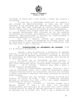atividade, se exaure para o ente estatal o objeto que originou a
contratação.
E ainda que: a necessidade excepcional diz respeito a
uma situação de imprevisibilidade, ou seja, que não tinha
condições de ser percebida pela Administração Pública ou quando
não há tempo hábil para elaboração de concurso público podendo,
somente nestes casos, abarcar atividades de caráter permanente.
A Defesa citou julgado deste TCE (TC nº 0402148-4) onde
há expressa determinação para alteração da lei que permitia
contratações por 24 meses, prorrogáveis, por considerar o período
excessivo, descaracterizando a natureza da transitoriedade e
excepcionalidade peculiar ao instituto.
Por todo o exposto, entendo que permanecem as
irregularidades, as quais se apresentam de natureza grave, além
da necessidade de tecer determinação para que a Prefeitura, caso
não tenha feito, venha a saná-las.
7. Irregularidade no aditamento de contrato (Item
4.7 do Relatório de Auditoria)
Segundo a peça de Auditoria, a Prefeitura do Jaboatão
realizou, no exercício de 2005, Concorrência Pública nº 001/2005
para contratação de empresas objetivando a prestação de serviços
de fornecimento de alimentação escolar (merenda), pelo período de
12 (doze) meses.
De acordo com as informações da peça técnica, o
referido Processo Licitatório foi alvo de Auditoria pelo TCU, na
qual foram constatadas várias irregularidades julgadas através do
Acórdão TC n° 675/2011 – Plenário (fls. 4244 a 4269) e
tecidas diversas determinações.
Dentre as irregularidades apontadas, verificou o TCU a
indevida prorrogação anual, até o limite de 60(sessenta) meses,
consoante Cláusula Quarta dos indigitados contratos que considera
o objeto contratado e executado como sendo prestação de serviços
forma contínua.
Acrescentou que, não obstante a decisão prolatada pelo
Tribunal de Contas da União - TCU, a Prefeitura continuou
aditando os contratos (fls. 4281 a 4371), com o mesmo fundamento
de prestação de serviços contínuos.
Destacou que o contrato n.º 029/2006 firmado com a
Empresa Geraldo J. Coan & Cia Ltda. foi rescindido
unilateralmente pelo Município em 13/11/2008 (fls. 4270 a 4280),
conforme extrato de termo de rescisão publicado no Diário Oficial
do Município em 13/11/2008 (fls. 4379) e que a Prefeitura não
19
 