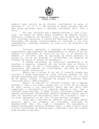 poderia fazer aditivo de um contrato inexistente, ou seja, os
aditivos 4º, 5º, 6º e 7º não existem no mundo jurídico uma vez
que foram assinados após a rescisão contratual (fls. 4306 a
4371).
Por fim, salientou que a empresa Geraldo J. Coan & Cia.
Ltda. faz parte do mesmo grupo econômico da empresa Acolari
Indústria e Comércio de Vestuário Ltda. que forneceu em 2010 e
2011 uniformes escolares à Prefeitura Municipal de Jaboatão dos
Guararapes com graves irregularidades na licitação e nos atos
subsequentes, conforme disposto no item 4.13. do Relatório de
Auditoria.
Concluiu, apontando o ordenador de despesa e demais
responsáveis como passíveis de enquadramento no artigo 89 da Lei
Federal nº 8.666/1993, no inciso XI do art. 1º do Decreto-Lei
Federal nº 201/1967, além da aplicação da multa prevista no
artigo 73, III da Lei Estadual nº 12.600/2004, Lei Orgânica do
Tribunal de Contas do Estado de Pernambuco.
A Defesa reconheceu os sucessivos aditamentos e se
insurgiu a respeito, alegando não ter havido dano ao Erário e
adotando a tese de que o fornecimento de merenda é serviço
continuado, não podendo ser interrompido, sob pena de causar
sérios e graves transtornos.
Aduziu que o artigo 57 da Lei n° 8.666/93 dispõe que
serviços a serem executados de forma contínua poderão ter sua
duração prorrogada por iguais e sucessivos períodos, até o limite
de 60 meses, visando a obtenção de preços e condições mais
vantajosas para a Administração.
Quanto ao Contrato nº 029/2006 firmado com a Empresa
Geraldo J. Coan & Cia Ltda., alegou que, no início de sua gestão
em 2009, anulou o ato rescisório, posto que não teria sido
respeitado o contraditório à referida empresa e que, caso a
rescisão fosse mantida, a SEDUC ficaria vinculada a apenas uma
empresa fornecedora (Alimentação Perfeita Nordeste Ltda.), que no
caso foi vencedora da concorrência junto com a Geraldo J. Coan &
Cia Ltda. Apresentou os doc. 06 e 07 para provar o alegado.
Citou que a rescisão do referido contrato pela gestão
anterior gerou uma Dispensa de Licitação, publicada em
dezembro/2008 (doc. 09), onde a vencedora foi exatamente a
empresa Alimentação Perfeita Nordeste Ltda., a qual ficaria sendo
a única fornecedora de merenda para o Município caso não tivesse
sido anulada a rescisão.
20
 