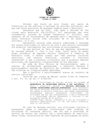 Afirmou que houve um erro formal por parte da
Prefeitura ao não publicar a anulação da rescisão contratual, mas
que não houve prejuízos de qualquer espécie para o Município.
Asseverou que em 2011, logo após a Decisão do TCU
citada pela Auditoria (28.03/2011), foi implantada uma nova
sistemática, através do Pregão Presencial nº 014/2011, que
redundou em 04 fornecedores de merenda para o Município, cujos
novos contratos teriam sido iniciados em 02 de janeiro de
2012(docs. 11 e 12).
Apresentou valores onde estaria comprovada a vantagem
dos preços praticados no aditivo em tela e que estaria consignada
nos próprios instrumentos que solicitavam as prorrogações.
No que pertine ao fato de uma das empresas vencedoras
do certame Geraldo J. Coan & Cia. Ltda. fazer parte do mesmo
grupo econômico da empresa Acolari Indústria e Comércio de
Vestuário Ltda, a Defesa alegou que “são pessoas jurídicas
distintas, com objetos distintos, certames e contratos
diferentes” e que o processo licitatório que a primeira empresa
participou não apresentou irregularidade em sua execução.
Em sede de Nota Técnica de Esclarecimento, após a
análise da documentação apresentada, a Auditoria manteve o
posicionamento exarado em Relatório por entender que os mesmos
não elidiram as irregularidades apontadas.
Não é pacífico o posicionamento acerca do conceito de
serviço continuado.
Valho-me das lições de Marçal Justen Filho ao comentar
o art. 57, II, da Lei nº 8.666/93:
(...) A continuidade do serviço retrata, na verdade, a
permanência da necessidade pública a ser satisfeita. Ou
seja, o dispositivo abrange os serviços destinados a
atender necessidades públicas permanentes, cujo atendimento
não exaure prestação semelhante no futuro. Estão abrangidos
não apenas os serviços essenciais, mas também compreendidas
necessidades públicas permanentes relacionadas com
atividades que não são indispensáveis. O que é fundamental
é a necessidade pública permanente e contínua a ser
satisfeita através de um serviço.
(JUSTEN FILHO, Marçal. Comentários à Lei de Licitações e
Contratos Administrativos. 11ª ed. São Paulo: Dialética,
2005. p. 504.)Grifei.
No caso da merenda escolar, sua utilização contínua e
permanente impõe a execução ininterrupta como condição de
satisfação do interesse público, uma vez que a prestação do
serviço de ensino não termina com o encerramento do exercício.
Dessa forma, caracteriza-se como hipótese de prorrogação do prazo
21
 