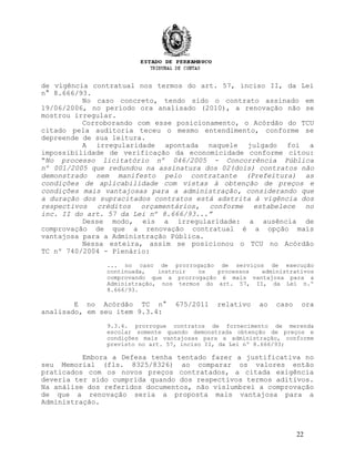 de vigência contratual nos termos do art. 57, inciso II, da Lei
n° 8.666/93.
No caso concreto, tendo sido o contrato assinado em
19/06/2006, no período ora analisado (2010), a renovação não se
mostrou irregular.
Corroborando com esse posicionamento, o Acórdão do TCU
citado pela auditoria teceu o mesmo entendimento, conforme se
depreende de sua leitura.
A irregularidade apontada naquele julgado foi a
impossibilidade de verificação da economicidade conforme citou:
“No processo licitatório nº 046/2005 - Concorrência Pública
nº 001/2005 que redundou na assinatura dos 02(dois) contratos não
demonstrado nem manifesto pelo contratante (Prefeitura) as
condições de aplicabilidade com vistas à obtenção de preços e
condições mais vantajosas para a administração, considerando que
a duração dos supracitados contratos está adstrita à vigência dos
respectivos créditos orçamentários, conforme estabelece no
inc. II do art. 57 da Lei nº 8.666/93...”
Desse modo, eis a irregularidade: a ausência de
comprovação de que a renovação contratual é a opção mais
vantajosa para a Administração Pública.
Nessa esteira, assim se posicionou o TCU no Acórdão
TC nº 740/2004 - Plenário:
... no caso de prorrogação de serviços de execução
continuada, instruir os processos administrativos
comprovando que a prorrogação é mais vantajosa para a
Administração, nos termos do art. 57, II, da Lei n.º
8.666/93.
E no Acórdão TC n° 675/2011 relativo ao caso ora
analisado, em seu item 9.3.4:
9.3.4. prorrogue contratos de fornecimento de merenda
escolar somente quando demonstrada obtenção de preços e
condições mais vantajosas para a administração, conforme
previsto no art. 57, inciso II, da Lei nº 8.666/93;
Embora a Defesa tenha tentado fazer a justificativa no
seu Memorial (fls. 8325/8326) ao comparar os valores então
praticados com os novos preços contratados, a citada exigência
deveria ter sido cumprida quando dos respectivos termos aditivos.
Na análise dos referidos documentos, não vislumbrei a comprovação
de que a renovação seria a proposta mais vantajosa para a
Administração.
22
 