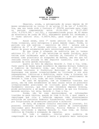 Observei, ainda, a extrapolação do prazo máximo de 60
meses estabelecido no inciso II do artigo 57 da Lei n° 8.666/93.
Ora, uma vez tendo sido o Contrato nº 029/06 assinado para viger
no período compreendido entre 19.06.2006 a 19.07.2007
(fls. 4.270/4.280 – vol.22), o supramencionado prazo de 60 meses
se encerraria em junho de 2011, exatamente quando foi celebrado o
7º termo aditivo (fls. 4.360/4.362), para viger por mais 12
meses.
Assim sendo, este 7º termo aditivo foi celebrado de
forma irregular, pois extrapolou o prazo máximo legal. Porém, no
período ora sob análise – exercício de 2010 – estava sob a
vigência do 5º e 6º termos aditivos, os quais se encontravam
dentro do prazo estabelecido pelo retrocitado normativo.
No que tange à alegação da auditoria que os termos
aditivos 4º, 5º, 6º e 7º não existiram no mundo jurídico, pois
teriam sido celebrados após a rescisão do Contrato nº 029/06,
entendi como plausíveis as alegações da Defesa, uma vez que tal
rescisão restou anulada no mês seguinte (janeiro), logo após a
assunção da nova gestão municipal.
Quanto ao fato da empresa Geraldo J. Coan & Cia. Ltda.
fazer parte do mesmo grupo econômico da empresa Acolari Indústria
e Comércio de Vestuário Ltda. que forneceu em 2010 e 2011
uniformes escolares à Prefeitura Municipal do Jaboatão dos
Guararapes com graves irregularidades na licitação e nos atos
subsequentes, limitou-se a Auditoria, neste item, a fornecer tal
informação, sem demonstrar a participação ou o envolvimento da
Geraldo J. Coan & Cia. Ltda. em tais irregularidades.
No caso em epígrafe, com os elementos trazidos aos
autos, não há como estabelecer um nexo causal entre as possíveis
irregularidades praticadas em licitação para fornecimento de
fardamento escolar, que teve como vencedora empresa diversa,
porém pertencente a um mesmo grupo econômico da que ora forneceu
merenda escolar, tal seja, Geraldo J. Coan & Cia.
Porém, não há como desconsiderar as informações
trazidas na peça técnica, quando do item 4.14.10, o qual remete a
reportagem que cita a referida empresa como possivelmente
envolvida em contratos federais fraudulentos, então investigados
por força-tarefa de promotores paulistas e mineiros.
De fato, em simples consulta realizada na internet, foi
possível constatar diversas notícias acerca de investigações
realizadas pelo Ministério Público, Polícia Federal e demais
órgãos, envolvendo a empresa Geraldo J. Coan Ltda. em fortes
indícios de fraudes e sonegação de impostos.
Por todo o exposto, concluo pela ausência de
comprovação de que a renovação seria a proposta mais vantajosa
23
 