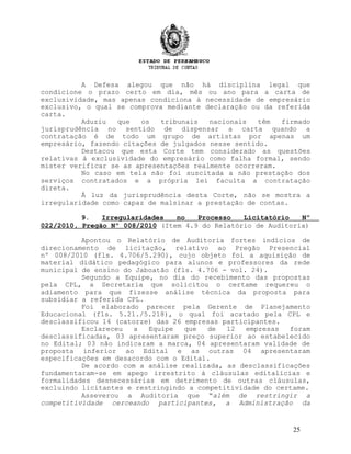 A Defesa alegou que não há disciplina legal que
condicione o prazo certo em dia, mês ou ano para a carta de
exclusividade, mas apenas condiciona à necessidade de empresário
exclusivo, o qual se comprova mediante declaração ou da referida
carta.
Aduziu que os tribunais nacionais têm firmado
jurisprudência no sentido de dispensar a carta quando a
contratação é de todo um grupo de artistas por apenas um
empresário, fazendo citações de julgados nesse sentido.
Destacou que esta Corte tem considerado as questões
relativas à exclusividade do empresário como falha formal, sendo
mister verificar se as apresentações realmente ocorreram.
No caso em tela não foi suscitada a não prestação dos
serviços contratados e a própria lei faculta a contratação
direta.
À luz da jurisprudência desta Corte, não se mostra a
irregularidade como capaz de malsinar a prestação de contas.
9. Irregularidades no Processo Licitatório Nº
022/2010, Pregão Nº 008/2010 (Item 4.9 do Relatório de Auditoria)
Apontou o Relatório de Auditoria fortes indícios de
direcionamento de licitação, relativo ao Pregão Presencial
nº 008/2010 (fls. 4.706/5.290), cujo objeto foi a aquisição de
material didático pedagógico para alunos e professores da rede
municipal de ensino do Jaboatão (fls. 4.706 - vol. 24).
Segundo a Equipe, no dia do recebimento das propostas
pela CPL, a Secretaria que solicitou o certame requereu o
adiamento para que fizesse análise técnica da proposta para
subsidiar a referida CPL.
Foi elaborado parecer pela Gerente de Planejamento
Educacional (fls. 5.21./5.218), o qual foi acatado pela CPL e
desclassificou 14 (catorze) das 26 empresas participantes.
Esclareceu a Equipe que de 12 empresas foram
desclassificadas, 03 apresentaram preço superior ao estabelecido
no Edital; 03 não indicaram a marca, 04 apresentaram validade de
proposta inferior ao Edital e as outras 04 apresentaram
especificações em desacordo com o Edital.
De acordo com a análise realizada, as desclassificações
fundamentaram-se em apego irrestrito à cláusulas editalícias e
formalidades desnecessárias em detrimento de outras cláusulas,
excluindo licitantes e restringindo a competitividade do certame.
Asseverou a Auditoria que “além de restringir a
competitividade cerceando participantes, a Administração da
25
 