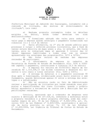 Prefeitura Municipal de Jaboatão dos Guararapes, juntamente com a
comissão de licitação, deu mostras de direcionamento da
licitação”, tais como:
a) Nenhuma proposta contemplou todos os detalhes
exigidos no Edital, então todas deveriam ter sido
desclassificadas;
b) O formalismo adotado não valeu para reduzir o
valor pago à empresa quando antecipou o pagamento normatizado nas
cláusulas 13.1 e 13.8 do edital
c) Havia afirmativa, na 2ª ata de sessão pública para
processar e julgar o referido processo licitatório, que a fase de
lances estava descrita em mapa anexo a ata, no entanto, não houve
lances, pois no indigitado mapa só aparecem 5 (cinco) das 12
(doze) empresas habilitadas e todas elas com os preços
apresentados nos envelopes das propostas(fls. 5273 a 5276);
d) Não houve recurso de nenhuma das empresas
cerceadas de participar;
e) O cancelamento da empresa no cadastro da
Secretaria da Fazenda do Estado de Pernambuco (fls. 5291 e 5292)
não impediu o pagamento, contrariando a cláusula 16.5 do edital;
f) A empresa foi extinta em 03/05/2011 depois de ter
recebido R$ 1.319.208,13 (um milhão trezentos e dezenove mil du-
zentos e oito reais e treze centavos) (fls. 5293 a 5347);
g) A entrega do material e o pagamento ocorreram 90
dias após a homologação, evidenciando prazo muito elástico e sem
fundamento, quando decorreram apenas 21 entre a entrega dos enve-
lopes e a adjudicação;
h) Não se encontra razão no fato da Administração
cercear a participação de licitantes por terem resumido suas pro-
postas e especificações dos itens licitados, quando o próprio
edital apresentou a estimativa de custos com a descrição das es-
pecificações resumidas.
Concluiu, apontando que o ordenador de despesas está
sujeito à devolução de R$ 167.518,32, referente à diferença entre
a proposta vencedora e a menor proposta ofertada, além das comi-
nações legais do art. 90 da Lei Federal nº 8.666/1993, art. 10,
inciso VIII da Lei Federal nº 8.429/1992, sujeitando-o à aplica-
ção da multa prevista no artigo 73, III da Lei Estadual
nº 12.600/2004, Lei Orgânica do Tribunal de Contas do Estado de
Pernambuco.
26
 