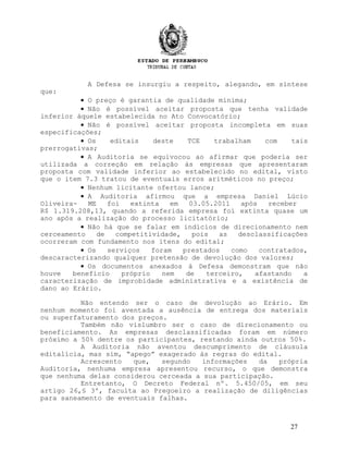 A Defesa se insurgiu a respeito, alegando, em síntese
que:
• O preço é garantia de qualidade mínima;
• Não é possível aceitar proposta que tenha validade
inferior àquele estabelecida no Ato Convocatório;
• Não é possível aceitar proposta incompleta em suas
especificações;
• Os editais deste TCE trabalham com tais
prerrogativas;
• A Auditoria se equivocou ao afirmar que poderia ser
utilizada a correção em relação às empresas que apresentaram
proposta com validade inferior ao estabelecido no edital, visto
que o item 7.3 tratou de eventuais erros aritméticos no preço;
• Nenhum licitante ofertou lance;
• A Auditoria afirmou que a empresa Daniel Lúcio
Oliveira- ME foi extinta em 03.05.2011 após receber
R$ 1.319.208,13, quando a referida empresa foi extinta quase um
ano após a realização do processo licitatório;
• Não há que se falar em indícios de direcionamento nem
cerceamento de competitividade, pois as desclassificações
ocorreram com fundamento nos itens do edital;
• Os serviços foram prestados como contratados,
descaracterizando qualquer pretensão de devolução dos valores;
• Os documentos anexados à Defesa demonstram que não
houve benefício próprio nem de terceiro, afastando a
caracterização de improbidade administrativa e a existência de
dano ao Erário.
Não entendo ser o caso de devolução ao Erário. Em
nenhum momento foi aventada a ausência de entrega dos materiais
ou superfaturamento dos preços.
Também não vislumbro ser o caso de direcionamento ou
beneficiamento. As empresas desclassificadas foram em número
próximo a 50% dentre os participantes, restando ainda outros 50%.
A Auditoria não aventou descumprimento de cláusula
editalícia, mas sim, “apego” exagerado às regras do edital.
Acrescento que, segundo informações da própria
Auditoria, nenhuma empresa apresentou recurso, o que demonstra
que nenhuma delas considerou cerceada a sua participação.
Entretanto, O Decreto Federal nº. 5.450/05, em seu
artigo 26,§ 3º, faculta ao Pregoeiro a realização de diligências
para saneamento de eventuais falhas.
27
 