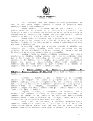 Tal faculdade deve ser entendida como poder-dever em
prol de uma ampla competitividade e busca da proposta mais
vantajosa para a Administração.
Nessa esteira, inclusive vem se posicionando o TCU,
quando assentou, no Acórdão TC nº 1170/2013 – Plenário, como
indevida a desclassificação de licitantes em razão da ausência de
informações na proposta que possam ser supridas pela diligência
prevista no art. 43, § 3º, da Lei de Licitações.
Desse modo, entende-se que a ausência de conformidade
existente entre uma proposta e o Edital só deve ser motivo de
desclassificação se for substancial e lesiva à Administração e/ou
aos demais licitantes.
A cautela indica que a melhor conduta é admitir uma
proposta com vícios formais, porém mais vantajosa em seu
conteúdo, do que desclassificá-la por excesso de rigor, o que vai
de encontro ao caráter competitivo da licitação.
Assim, afasto as irregularidades apontadas, bem como a
imputação de débito, porém, entendo por tecer determinação para
que a Prefeitura do Jaboatão, em futuros certames, adote o
saneamento de falhas, em situações permitidas nos normativos
legais que regem o procedimento, objetivando permitir a
participação do maior número de participantes e a escolha da
proposta mais vantajosa para a Administração.
10. Irregularidade no Processo Licitatório Nº
011/2010, Inexigibilidade Nº 003/2010 (Item 4.10 do Relatório de
Auditoria)
Apontou a Auditoria que a Prefeitura de Jaboatão
adquiriu um conjunto de livros do programa Alfa e Beto de
alfabetização por meio de inexigibilidade, com fulcro no caput do
art. 25 da Lei Federal nº 8.666/1993, levando em conta apenas a
exclusividade de edição, publicação, distribuição e
comercialização das obras, demonstrada pela Câmara Brasileira do
Livro – CBL (fls. 5.348/5.421)
Segundo informou, a Secretária de Educação, com a
anuência do Assessor Jurídico da Secretaria de Educação, da
Gerente de Ensino e da Comissão de Licitação manifestou-se
favoravelmente à inexigibilidade de licitação, tendo em vista a
contratação com fornecedor declarado exclusivo.
Após a análise realizada, a Auditoria entendeu que a
referida Prefeitura contratou o Instituto Alfa e Beto por
critérios meramente subjetivos, uma vez que as justificativas
apresentadas foram emitidas pela própria Secretária de Educação e
28
 