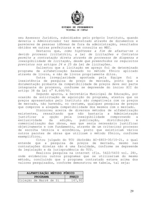 seu Assessor Jurídico, subsidiados pelo próprio Instituto, quando
deveria o Administrador ter demonstrado através de documentos e
pareceres de pessoas idôneas de fora da administração, resultados
obtidos em outras prefeituras e em consulta ao MEC.
Destacou que, como hipóteses a fim de afastar-se o
devido processo licitatório, a Lei de Licitações e Contratos
permite a contratação direta através de processos de dispensa e
inexigibilidade de licitação, desde que preenchidos os requisitos
previstos nos artigos 24 e 25 da Lei de licitações.
Salientou que a licitação em apreço foi de determinado
programa de alfabetização baseado no método fônico aplicado
através de livros, e não de livros propriamente ditos.
Outra irregularidade apontada pela Equipe foi a
inexistência de pesquisa de preço de mercado, posto que a
documentação probante da compatibilidade de preços deve ser parte
integrante do processo, conforme se depreende do inciso XII do
artigo 38 da Lei n° 8.666/93.
Segundo apurou, a Secretária Municipal de Educação, por
ocasião da solicitação de aquisição do programa, atestou que os
preços apresentados pelo Instituto são compatíveis com os preços
de mercado, não havendo, no certame, qualquer pesquisa de preços
que comprove a alegada compatibilidade dos mesmos com o mercado.
Discorreu acerca de diversos métodos de alfabetização
existentes, ressaltando que não bastaria a Administração
justificar a opção pela inexigibilidade comprovando a
exclusividade da edição, publicação, distribuição e
comercialização das obras, mas que seria necessário justificar
objetivamente e com fundamento, através de um criterioso processo
de escolha técnica e econômica, posto que existiriam vários
outros pacotes de obras que utilizam o método fônico, conforme
exemplificou.
Citou julgado do TCU (Acórdão AC-6803-30/10-2), o qual
entende que a pesquisa de preços de mercado, mesmo nas
contratações diretas não é uma faculdade, conforme se depreende
da legislação e da jurisprudência do TCU.
Realizou pesquisa na internet (fls. 5422/5433 vol. 28),
onde evidenciou outros programas que se utilizariam do mesmo
método, concluindo que o programa contratado estava acima dos
valores pesquisados, conforme demonstrou em tabela, tal seja:
ALFBETIZAÇÃO MÉTODO FÔNICO
PROGRAMA PREÇO
Coleção de Marré de Si 147,90
29
 