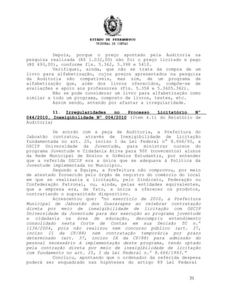 Depois, porque o preço apontado pela Auditoria na
pesquisa realizada (R$ 1.032,00) não foi o preço licitado e pago
(R$ 493,00), conforme fls. 5.362, 5.398 e 5410.
Verifiquei, ainda, que não se trata da compra de um
livro para alfabetização, cujos preços apresentados na pesquisa
da Auditoria são compatíveis, mas sim, de um programa de
alfabetização que, além dos livros oferecidos, compõe-se de
avaliações e apoio aos professores (fls. 5.358 e 5.3605.362).
Não se pode considerar um livro para alfabetização como
similar a todo um programa, composto de livros, testes, etc.
Assim sendo, entendo por afastar a irregularidade.
11. Irregularidades no Processo Licitatório Nº
044/2010, Inexigibilidade Nº 004/2010 (Item 4.11 do Relatório de
Auditoria)
De acordo com a peça de Auditoria, a Prefeitura do
Jaboatão contratou, através de Inexigibilidade de Licitação
fundamentada no art. 25, inciso I da Lei Federal n° 8.666/93, a
OSCIP Universidade da Juventude, para ministrar cursos do
programa Juventude e Cidadania Ativa para 900 (novecentos) alunos
da Rede Municipal de Ensino e Grêmios Estudantis, por entender
que a referida OSCIP era a única que se adequava à Política da
Juventude implementada no Município.
Segundo a Equipe, a Prefeitura não comprovou, por meio
de atestado fornecido pelo órgão de registro do comércio do local
em que se realizaria a licitação, pelo Sindicato, Federação ou
Confederação Patronal, ou, ainda, pelas entidades equivalentes,
que a empresa era, de fato, a única a oferecer os produtos,
contrariando o supracitado dispositivo.
Acrescentou que: “no exercício de 2010, a Prefeitura
Municipal de Jaboatão dos Guararapes ao celebrar contratação
direta por meio de inexigibilidade de licitação com OSCIP
Universidade da Juventude para dar execução ao programa juventude
e cidadania na área de educação, descumpriu entendimento
consolidado nesta Corte de Contas em sua Decisão TC n.º
1134/2004, pois não realizou nem concurso público (art. 37,
inciso II da CF/88) nem contratação temporária por prazo
determinado (art. 37, inciso IX da CF/88) para admissão do
pessoal necessário à implementação deste programa, tendo optado
pela contração direta por meio de inexigibilidade de licitação
com fundamento no art. 25, I da Lei Federal n.º 8.666/1993.”
Concluiu, apontando que o ordenador da referida despesa
poderá ser enquadrado nas hipóteses do artigo 89 Lei Federal
31
 