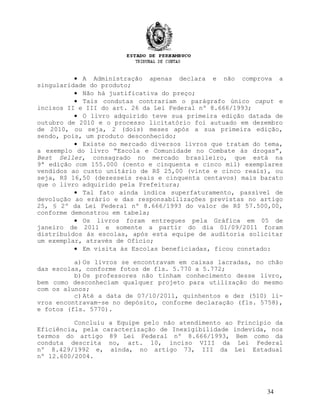 • A Administração apenas declara e não comprova a
singularidade do produto;
• Não há justificativa do preço;
• Tais condutas contrariam o parágrafo único caput e
incisos II e III do art. 26 da Lei Federal nº 8.666/1993;
• O livro adquirido teve sua primeira edição datada de
outubro de 2010 e o processo licitatório foi autuado em dezembro
de 2010, ou seja, 2 (dois) meses após a sua primeira edição,
sendo, pois, um produto desconhecido;
• Existe no mercado diversos livros que tratam do tema,
a exemplo do livro “Escola e Comunidade no Combate às drogas”,
Best Seller, consagrado no mercado brasileiro, que está na
9ª edição com 155.000 (cento e cinquenta e cinco mil) exemplares
vendidos ao custo unitário de R$ 25,00 (vinte e cinco reais), ou
seja, R$ 16,50 (dezesseis reais e cinquenta centavos) mais barato
que o livro adquirido pela Prefeitura;
• Tal fato ainda indica superfaturamento, passível de
devolução ao erário e das responsabilizações previstas no artigo
25, § 2º da Lei Federal nº 8.666/1993 do valor de R$ 57.500,00,
conforme demonstrou em tabela;
• Os livros foram entregues pela Gráfica em 05 de
janeiro de 2011 e somente a partir do dia 01/09/2011 foram
distribuídos às escolas, após esta equipe de auditoria solicitar
um exemplar, através de Ofício;
• Em visita às Escolas beneficiadas, ficou constado:
a)Os livros se encontravam em caixas lacradas, no chão
das escolas, conforme fotos de fls. 5.770 a 5.772;
b)Os professores não tinham conhecimento desse livro,
bem como desconheciam qualquer projeto para utilização do mesmo
com os alunos;
c)Até a data de 07/10/2011, quinhentos e dez (510) li-
vros encontravam-se no depósito, conforme declaração (fls. 5758),
e fotos (fls. 5770).
Concluiu a Equipe pelo não atendimento ao Princípio da
Eficiência, pela caracterização de Inexigibilidade indevida, nos
termos do artigo 89 Lei Federal nº 8.666/1993, Bem como da
conduta descrita no, art. 10, inciso VIII da Lei Federal
nº 8.429/1992 e, ainda, no artigo 73, III da Lei Estadual
nº 12.600/2004.
34
 