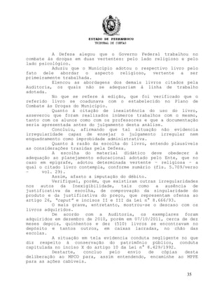 A Defesa alegou que o Governo Federal trabalhou no
combate às drogas em duas vertentes: pelo lado religioso e pelo
lado psicológico.
Aduziu que o Município adotou o respectivo livro pelo
fato dele abordar o aspecto religioso, vertente a ser
primeiramente trabalhada.
Elencou as abordagens dos demais livros citados pela
Auditoria, os quais não se adequariam à linha de trabalho
adotada.
No que se refere à edição, que foi verificado que o
referido livro se coadunava com o estabelecido no Plano de
Combate às Drogas do Município.
Quanto à citação de inexistência do uso do livro,
asseverou que foram realizados inúmeros trabalhos com o mesmo,
tanto com os alunos como com os professores e que a documentação
seria apresentada antes do julgamento desta análise.
Concluiu, afirmando que tal situação não evidencia
irregularidade capaz de ensejar o julgamento irregular nem
enquadramento como improbidade administrativa.
Quanto à razão da escolha do livro, entendo plausíveis
as considerações trazidas pela Defesa.
A escolha do material didático deve obedecer à
adequação ao planejamento educacional adotado pelo Ente, que no
caso em epígrafe, adotou determinada vertente – religiosa – a
qual o citado livro contempla, conforme sumário (fls. 5.709/verso
– vol. 29).
Assim, afasto a imputação do débito.
Verifiquei, porém, que existiram outras irregularidades
nos autos da Inexigibilidade, tais como a ausência de
justificativa da escolha, de comprovação da singularidade do
produto e da justificativa do preço, que representam ofensa ao
artigo 26, “caput” e incisos II e III da Lei n° 8.666/93.
O mais grave, entretanto, mostrou-se o descaso com os
livros adquiridos.
De acordo com a Auditoria, os exemplares foram
adquiridos em dezembro de 2010, porém em 07/10/2011, cerca de dez
meses depois, quinhentos e dez (510) livros se encontravam no
depósito e tantos outros, em caixas lacradas, no chão das
escolas.
A situação em tela evidencia conduta negligente no que
diz respeito à conservação do patrimônio público, conduta
capitulada no inciso X do artigo 10 da Lei n° 8.429/1992.
Destarte, concluo pelo envio de cópias desta
deliberação ao MPCO para, assim entendendo, encaminhe ao MPPE
para as ações cabíveis.
35
 
