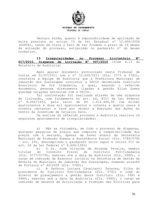 Destaco ainda, quanto à impossibilidade de aplicação da
multa prevista no artigo 73 da Lei Estadual nº 12.600/2004
(LOTCE), tendo em vista o fato de ter findado o prazo de 24 meses
da autuação do processo, estipulado no parágrafo 6º do mesmo
normativo.
13. Irregularidades no Processo Licitatório Nº
017/2010, Dispensa de Licitação Nº 007/2010 (Item 4.13 do
Relatório de Auditoria)
Após apurar documento protocolado neste Tribunal de
Contas em 01/07/2011 sob o nº 52.620/2011 (fls. 5773 a 5782),
constatou a Equipe de Auditoria que a Prefeitura Municipal de
Jaboatão dos Guararapes contratou a OSCIP denominada Instituto
Brasileiro de Pró Cidadania, a qual, segundo o referido
documento, pessoas diretamente ligadas à gestão Elias Gomes
guardam relações estreitas com a OSCIP.
Tal contratação foi realizada através de uma dispensa
de licitação, com fundamento no art. 24, XIII da Lei Federal
nº 8.666/1993, pelo valor de R$ 1.412.484,90 (um milhão
quatrocentos e doze mil quatrocentos e oitenta e quatro reais e
noventa centavos) e teve por objeto a Execução das Ações do
Centro da Juventude de Cajueiro Seco.
Da análise do referido processo a Auditoria realizou os
seguintes apontamentos de irregularidades:
a) Não se vislumbra, em todo o processo de dispensa,
qualquer pesquisa de preços que comprove a compatibilidade dos
preços com o mercado, apesar de haver atesto da Secretária
Municipal de Promoção Humana e Assistência Social (fls. 5789/5792
– vol. 29), descumprindo o parágrafo único caput e inciso III do
art. 26 da Lei Federal nº 8.666/1993;
b) O Sr. José Olivaldo de Holanda Pereira, membro
titular do Conselho Fiscal do Instituto Pró-Cidadania
(fls. 5777/5779), exerceu até a data da Auditoria (fls. 5980), o
cargo em comissão de Assessor Jurídico na Secretaria de Gestão da
Receita do Município de Jaboatão dos Guararapes, nomeado através
da Portaria nº 44/2009 (fls. 5780);
c) A Senhora Luciana Cavalcanti Tavares, filha do
presidente do Instituto Pró-Cidadania (fls. 5781) e irmã do
diretor de planejamento e gestão deste Instituto (fls. 5981 e
5984), exerceu até a data da Auditoria (fls. 5980), o cargo em
comissão de Gerente de Articulação e Promoção das Políticas para
36
 