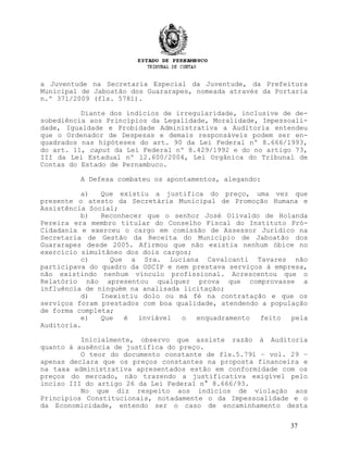 a Juventude na Secretaria Especial da Juventude, da Prefeitura
Municipal de Jaboatão dos Guararapes, nomeada através da Portaria
n.º 371/2009 (fls. 5781).
Diante dos indícios de irregularidade, inclusive de de-
sobediência aos Princípios da Legalidade, Moralidade, Impessoali-
dade, Igualdade e Probidade Administrativa a Auditoria entendeu
que o Ordenador de Despesas e demais responsáveis podem ser en-
quadrados nas hipóteses do art. 90 da Lei Federal nº 8.666/1993,
do art. 11, caput da Lei Federal nº 8.429/1992 e do no artigo 73,
III da Lei Estadual nº 12.600/2004, Lei Orgânica do Tribunal de
Contas do Estado de Pernambuco.
A Defesa combateu os apontamentos, alegando:
a) Que existiu a justifica do preço, uma vez que
presente o atesto da Secretária Municipal de Promoção Humana e
Assistência Social;
b) Reconhecer que o senhor José Olivaldo de Holanda
Pereira era membro titular do Conselho Fiscal do Instituto Pró-
Cidadania e exerceu o cargo em comissão de Assessor Jurídico na
Secretaria de Gestão da Receita do Município de Jaboatão dos
Guararapes desde 2005. Afirmou que não existia nenhum óbice no
exercício simultâneo dos dois cargos;
c) Que a Sra. Luciana Cavalcanti Tavares não
participava do quadro da OSCIP e nem prestava serviços à empresa,
não existindo nenhum vínculo profissional. Acrescentou que o
Relatório não apresentou qualquer prova que comprovasse a
influência de ninguém na analisada licitação;
d) Inexistiu dolo ou má fé na contratação e que os
serviços foram prestados com boa qualidade, atendendo a população
de forma completa;
e) Que é inviável o enquadramento feito pela
Auditoria.
Inicialmente, observo que assiste razão à Auditoria
quanto à ausência de justifica do preço.
O teor do documento constante de fls.5.791 – vol. 29 –
apenas declara que os preços constantes na proposta financeira e
na taxa administrativa apresentados estão em conformidade com os
preços do mercado, não trazendo a justificativa exigível pelo
inciso III do artigo 26 da Lei Federal n° 8.666/93.
No que diz respeito aos indícios de violação aos
Princípios Constitucionais, notadamente o da Impessoalidade e o
da Economicidade, entendo ser o caso de encaminhamento desta
37
 