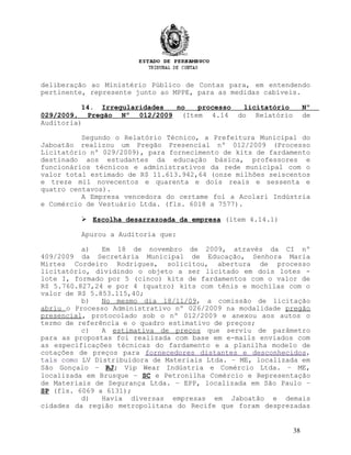 deliberação ao Ministério Público de Contas para, em entendendo
pertinente, represente junto ao MPPE, para as medidas cabíveis.
14. Irregularidades no processo licitatório Nº
029/2009, Pregão Nº 012/2009 (Item 4.14 do Relatório de
Auditoria)
Segundo o Relatório Técnico, a Prefeitura Municipal do
Jaboatão realizou um Pregão Presencial nº 012/2009 (Processo
Licitatório nº 029/2009), para fornecimento de kits de fardamento
destinado aos estudantes da educação básica, professores e
funcionários técnicos e administrativos da rede municipal com o
valor total estimado de R$ 11.613.942,64 (onze milhões seiscentos
e treze mil novecentos e quarenta e dois reais e sessenta e
quatro centavos).
A Empresa vencedora do certame foi a Acolari Indústria
e Comércio de Vestuário Ltda. (fls. 6018 a 7577).
 Escolha desarrazoada da empresa (item 4.14.1)
Apurou a Auditoria que:
a) Em 18 de novembro de 2009, através da CI nº
409/2009 da Secretária Municipal de Educação, Senhora Maria
Mirtes Cordeiro Rodrigues, solicitou, abertura de processo
licitatório, dividindo o objeto a ser licitado em dois lotes -
lote I, formado por 5 (cinco) kits de fardamentos com o valor de
R$ 5.760.827,24 e por 4 (quatro) kits com tênis e mochilas com o
valor de R$ 5.853.115,40;
b) No mesmo dia 18/11/09, a comissão de licitação
abriu o Processo Administrativo nº 026/2009 na modalidade pregão
presencial, protocolado sob o nº 012/2009 e anexou aos autos o
termo de referência e o quadro estimativo de preços;
c) A estimativa de preços que serviu de parâmetro
para as propostas foi realizada com base em e-mails enviados com
as especificações técnicas do fardamento e a planilha modelo de
cotações de preços para fornecedores distantes e desconhecidos,
tais como LV Distribuidora de Materiais Ltda. – ME, localizada em
São Gonçalo – RJ; Vip Wear Indústria e Comércio Ltda. – ME,
localizada em Brusque – SC e Petronilha Comércio e Representação
de Materiais de Segurança Ltda. – EPP, localizada em São Paulo –
SP (fls. 6069 a 6131);
d) Havia diversas empresas em Jaboatão e demais
cidades da região metropolitana do Recife que foram desprezadas
38
 