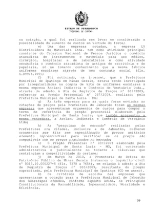 na cotação, a qual foi realizada sem levar em consideração a
possibilidade do aumento de custos em virtude do frete;
e) Uma das empresas cotadas, a empresa LV
Distribuidora de Materiais Ltda. tem como atividade principal
constante do Cadastro Nacional de Pessoa Jurídica o comércio
atacadista de instrumentos e materiais para uso médico,
cirúrgico, hospitalar e de laboratórios e como atividade
secundária o comércio atacadista de artigos de escritório e de
papelaria, só se tomando conhecimento que a mesma fabrica
uniformes escolares através de seu contrato social (fls.
6.099/6.105);
f) Foi noticiado, na internet, que a Prefeitura
Municipal de Ipatinga em Minas Gerais, estava sendo investigada
por irregularidades na compra de kits de uniformes escolares à
mesma empresa Acolari Indústria e Comércio de Vestuário Ltda.,
através da adesão à Ata de Registro de Preços nº 003/2009,
referente ao Pregão Presencial nº 037/2009, realizado pela
Prefeitura Municipal de Santa Luzia – MG;
g) As três empresas para as quais foram enviadas as
cotações de preços pela Prefeitura do Jaboatão foram as mesmas
empresas que apresentaram orçamentos de custos para compor o
termo de referência do pregão presencial elaborado pela
Prefeitura Municipal de Santa Luzia, que também apresentou a
mesma vencedora, a Acolari Indústria e Comércio de Vestuário
Ltda;
h) As “pesquisas de mercado” realizadas pelas
Prefeituras ora citadas, inclusive a de Jaboatão, colheram
orçamentos por kits sem especificação de preços unitários
elemento imprescindível para verificar se os preços são
compatíveis com os preços praticados no mercado;
i) O Pregão Presencial nº 037/2009 elaborado pela
Prefeitura Municipal de Santa Luzia – MG, foi contestado
administrativa e judicialmente no tocante a cláusulas que
restringiam a competitividade do certame;
j) Em Março de 2010, a Promotoria de Defesa do
Patrimônio Público de Minas Gerais instaurou o inquérito civil
nº 0313.10.000227-5 (fls. 7578 a 7654), em relação à adesão a Ata
de Registro de Preços nº 003/2009, resultante do pregão
supracitado, pela Prefeitura Municipal de Ipatinga (CD em anexo).
k) Os critérios de escolha das empresas que
apresentaram a cotação para a Prefeitura Municipal de Jaboatão
dos Guararapes ofendeu, conforme exposto acima, os Princípios
Constitucionais da Razoabilidade, Impessoalidade, Moralidade e
Eficiência.
39
 