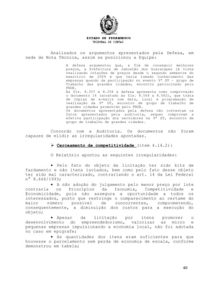 Analisados os argumentos apresentados pela Defesa, em
sede de Nota Técnica, assim se posicionou a Equipe:
A defesa argumentou que, a fim de conseguir melhores
preços, a Prefeitura de Jaboatão dos Guararapes já vinha
realizando cotações de preços desde o segundo semestre do
exercício de 2009 e que teria tomado conhecimento das
empresas quando da participação no evento 9ª GT – grupo de
Trabalho das grandes cidades, encontro patrocinado pelo
FNDE.
Às fls. 8.357 e 8.358 a defesa apresenta como comprovação
o documento 16 (acostado às fls. 8.569 a 8.582), que trata
de cópias de e-mails com data, local e programação de
realização da 9ª GT, encontro de grupo de trabalho de
grandes cidades promovido pelo FNDE.
Os documentos apresentados pela defesa não contestam os
fatos apresentados pela auditoria, sequer comprovam a
efetiva participação dos servidores na 9ª GT, encontro de
grupo de trabalho de grandes cidades.
Concordo com a Auditoria. Os documentos não foram
capazes de elidir as irregularidades apontadas.
 Cerceamento de competitividade (item 4.14.2):
O Relatório apontou as seguintes irregularidades:
• Pelo fato do objeto da licitação ter sido kits de
fardamento e não itens isolados, bem como pelo fato desse objeto
ter sido mal caracterizado, contrariando o art. 14 da Lei Federal
n° 8.666/1993;
• A não adoção do julgamento pelo menor preço por lote
contraria os Princípios da Isonomia, Competitividade e
Economicidade, pois não assegura a oportunidade a todos os
interessados, posto que restringe o comparecimento ao certame do
maior número possível de concorrentes, comprometendo,
consequentemente, a diminuição dos custos para a execução do
objeto;
• Apesar da licitação por itens promover o
desenvolvimento do empreendedorismo, valorizar as micro e
pequenas empresas impulsionando a economia local, não foi adotada
no caso em epígrafe;
• As quantidades dos itens eram suficientes para que
houvesse o parcelamento sem perda de economia de escala, conforme
demonstrou em tabela;
40
 
