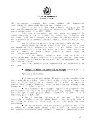 não apresentou recurso, bem como também não apresentou
comprovação de capacidade técnica nem financeira.
Quanto ao prazo exíguo para entrega, destacou que 27
empresas declararam ter condições de entregar os 70.180 kits no
prazo estabelecido (fls. 1007/1009).
Concluiu, assegurando que não houve cerceamento de
competitividade e que a divisão do objeto da licitação era
inviável, “pois não atenderia o propósito de sua aquisição, que
era a entrega do fardamento completo para o início do ano letivo.
(Grifei).
Não procedem os argumentos apresentados pela Defesa.
Mesmo tendo optado pela aquisição dos kits, os alunos
não receberam os fardamentos no início do ano letivo, conforme
larga documentação trazida aos autos pela Auditoria, inclusive
com a inércia da Administração quanto à fiscalização da
distribuição dos mesmos.
O fato de várias empresas adquirirem o edital é
garantia de efetiva participação, até porque, uma vez observado
que o objeto foi estabelecido em kits, muitas empresas não têm
condições de atender.
Destarte, entendo pela permanência do apontamento da
Auditoria.
 Irregularidades na condução do Pregão (item 4.14.3.):
Apontou a Auditoria:
• A pregoeira, sua equipe de apoio e o representante da
Secretaria de Educação, contrariando a regra lógica e legal dos
atos jurídicos, inclusive à cláusula 10 do edital do referido
pregão, resolveram classificar todas as empresas que apresentaram
propostas (fls. 7.160/7.170);
• Se a Comissão de Licitação seguisse os procedimentos
estabelecidos na lei e no seu próprio edital, apenas 4 empresas
estariam aptas para propor lances relativos ao Lote I e 5
empresas, para o Lote II;
• Que a empresa vencedora do certame - Acolari
Indústria e Comércio de Vestuário Ltda. – não estaria apta a
participar e, portanto, nunca poderia ter sido declarada como
vencedora;
• Não foram encontrados no processo quaisquer registros
da oferta de lances pelas empresas classificadas e relacionadas
nos quadros elaborados pela Auditoria, embora a pregoeira tenha
42
 
