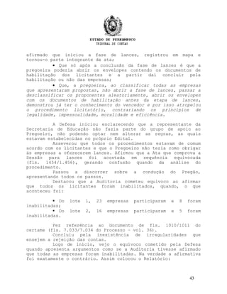 afirmado que iniciou a fase de lances, registrou em mapa e
tornou-o parte integrante da ata;
• Que só após a conclusão da fase de lances é que a
pregoeira poderia abrir os envelopes contendo os documentos de
habilitação dos licitantes e a partir daí concluir pela
habilitação ou não das empresas;
• Que, a pregoeira, ao classificar todas as empresas
que apresentaram propostas, não abrir a fase de lances, passar a
desclassificar os proponentes aleatoriamente, abrir os envelopes
com os documentos de habilitação antes da etapa de lances,
demonstrou já ter o conhecimento do vencedor e por isso atropelou
o procedimento licitatório, contrariando os princípios de
legalidade, impessoalidade, moralidade e eficiência.
A Defesa iniciou esclarecendo que a representante da
Secretaria de Educação não fazia parte do grupo de apoio ao
Pregoeiro, não podendo optar nem alterar as regras, as quais
estavam estabelecidas no próprio Edital.
Asseverou que todos os procedimentos estavam de comum
acordo com os licitantes e que o Pregoeiro não teria como obrigar
às empresas a oferecerem lances. Afirmou que a Ata que comprova a
Sessão para lances foi acostada em sequência equivocada
(fls. 1454/1.456), gerando confusão quando da análise do
procedimento.
Passou a discorrer sobre a condução do Pregão,
apresentando todos os passos.
Destacou que a Auditoria cometeu equívoco ao afirmar
que todos os licitantes foram inabilitados, quando, o que
aconteceu foi:
 Do lote 1, 23 empresas participaram e 8 foram
inabilitadas;
 Do lote 2, 16 empresas participaram e 5 foram
inabilitadas.
Fez referência ao documento de fls. 1010/1011 do
certame (fls. 7.033/7.034 do Processo – vol. 36).
Concluiu pela inexistência de irregularidades que
ensejem a rejeição das contas.
Logo de início, vejo o equívoco cometido pela Defesa
quando apresenta argumentos como se a Auditoria tivesse afirmado
que todas as empresas foram inabilitadas. Na verdade a afirmativa
foi exatamente o contrário. Assim colocou o Relatório:
43
 