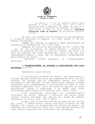 ... em análise a 2ª ata de audiência pública para
processar e julgar a licitação (fls. 7106 e 7107),
observou-se que a pregoeira, sua equipe de apoio e o
representante da Secretaria de Educação, contrariando a
regra lógica e legal dos atos jurídicos, resolveram
classificar todas as empresas que apresentaram propostas
(Grifei).
De fato, tal conduta vai de encontro ao que estabelece
o normativo aplicável à espécie, tal seja artigo 4º da Lei
Federal 10.520/2002.
Também não conferem os números e dados apresentados em
referência ao documento de fls. 7.033/7.034.
Ademais, da leitura da Ata acostada às fls. 7.479/7.480
– vol. 38, não vislumbrei, em nenhum momento, o registro da
conduta da pregoeira em abrir a fase dos lances. Uma coisa é o
fato das empresas não terem apresentado, outra é não ter sido
expressamente aberta a fase, que se encerraria, evidentemente,
pela ausência de lances.
Destarte, entendo presentes as irregularidades
apontadas.
 Irregularidades na entrega e distribuição dos kits
escolares (4.14.4):
Demonstrou a peça técnica:
• Contrariando previsão do edital, que determinava a
entrega separada (tanto dos itens que compunham os kits, como por
escola), foi apurado que os componentes desses kits foram
entregues na TCI Business Process Outsourcing, empresa privada
responsável pelo armazenamento e distribuição de todos os kits
escolares adquiridos (fls. 7657), em caixas de papelão, de forma
desordenada, avulsa e fracionada e do mesmo modo foram
distribuídos pela Prefeitura às escolas (fls. 7658 a 7661);
• Em diligências realizadas nos estabelecimentos
municipais de ensino, observou a Auditoria que muitas peças
avulsas ficaram estocadas nas escolas por serem de tamanho
inadequado aos alunos (fls. 7660 a 7661);
• Que, além do prejuízo advindo da opção de não licitar
por lotes, a Administração sofreu prejuízos oriundos da não
dedução, nos custos, da fragmentação da entrega em peças e da
separação dos uniformes por aluno e por cada uma das escolas, bem
como, causou transtornos aos diretores e aos estudantes;
44
 