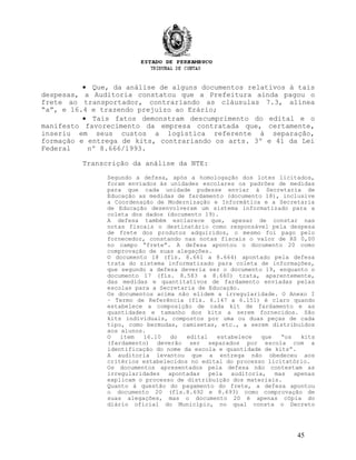 • Que, da análise de alguns documentos relativos à tais
despesas, a Auditoria constatou que a Prefeitura ainda pagou o
frete ao transportador, contrariando as cláusulas 7.3, alínea
“a”, e 16.4 e trazendo prejuízo ao Erário;
• Tais fatos demonstram descumprimento do edital e o
manifesto favorecimento da empresa contratada que, certamente,
inseriu em seus custos a logística referente à separação,
formação e entrega de kits, contrariando os arts. 3º e 41 da Lei
Federal nº 8.666/1993.
Transcrição da análise da NTE:
Segundo a defesa, após a homologação dos lotes licitados,
foram enviados às unidades escolares os padrões de medidas
para que cada unidade pudesse enviar à Secretaria de
Educação as medidas de fardamento (documento 18), inclusive
a Coordenação de Modernização e Informática e a Secretaria
de Educação desenvolveram um sistema informatizado para a
coleta dos dados (documento 19).
A defesa também esclarece que, apesar de constar nas
notas fiscais o destinatário como responsável pela despesa
de frete dos produtos adquiridos, o mesmo foi pago pelo
fornecedor, constando nas notas fiscais o valor de R$ 0,00
no campo “frete”. A defesa apontou o documento 20 como
comprovação de suas alegações.
O documento 18 (fls. 8.661 a 8.664) apontado pela defesa
trata do sistema informatizado para coleta de informações,
que segundo a defesa deveria ser o documento 19, enquanto o
documento 17 (fls. 8.583 a 8.660) trata, aparentemente,
das medidas e quantitativos de fardamento enviadas pelas
escolas para a Secretaria de Educação.
Os documentos acima não elidem a irregularidade. O Anexo I
– Termo de Referência (fls. 6.147 a 6.151) é claro quando
estabelece a composição de cada kit de fardamento e as
quantidades e tamanho dos kits a serem fornecidos. São
kits individuais, compostos por uma ou duas peças de cada
tipo, como bermudas, camisetas, etc., a serem distribuídos
aos alunos.
O item 16.10 do edital estabelece que “os kits
(fardamento) deverão ser separados por escola com a
identificação do nome da escola e quantidade de kits”.
A auditoria levantou que a entrega não obedeceu aos
critérios estabelecidos no edital do processo licitatório.
Os documentos apresentados pela defesa não contestam as
irregularidades apontadas pela auditoria, mas apenas
explicam o processo de distribuição dos materiais.
Quanto à questão do pagamento do frete, a defesa apontou
o documento 20 (fls.8.692 e 8.693) como comprovação de
suas alegações, mas o documento 20 é apenas cópia do
diário oficial do Município, no qual consta o Decreto
45
 