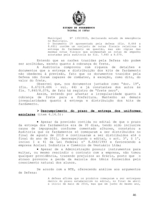 Municipal Nº 139/2010, declarando estado de emergência
no Município.
O Documento 19 apresentado pela defesa (fls. 8.664 a
8.691) contém um conjunto de notas fiscais relativas à
entrega do fardamento em questão, mas são cópias das
mesmas notas fiscais que acompanham as notas de empenho
acostadas pela auditoria às fls. 7.840 a 8.079.
Entendo que as razões trazidas pela Defesa não podem
ser acolhidas, exceto quanto à cobrança do frete.
A Auditoria comprovou com riqueza de detalhes e
documentos que a entrega e distribuição dos kits de fardamento
não obedeceu à previsão, fato que os documentos trazidos pela
Defesa não foram capazes de combater, à exceção, como dito, do
valor do frete.
Observei que, nos documentos juntados como “doc. 19”,
(fls. 8.672/8.686 – vol. 44) e já constantes dos autos às
fls. 7.840/8.079, de fato há registro de “frete zero”.
Assim, entendo por afastar a irregularidade quanto à
cobrança de frete para a Prefeitura. Mantenho as demais
irregularidades quanto à entrega e distribuição dos kits de
fardamento.
 Descumprimento do prazo de entrega dos uniformes
escolares (item 4.14.5):
• Apesar da previsão contida no edital de que o prazo
da entrega dos fardamentos era de 30 dias, tendo sido inclusive
causa de impugnação conforme comentado alhures, constatou a
Auditoria que os fardamentos só começaram a ser distribuídos no
final de agosto de 2010 e continuaram a ser distribuídos até o
final do ano de 2011, desrespeitando o edital, o art. 3º, § 1º,
inciso I e 41 da Lei Federal nº 8.666/1993 e favorecendo a
empresa Acolari Indústria e Comércio de Vestuário Ltda;
• Apesar de a Administração possuir instrumentos para
multar, ou mesmo rescindir o contrato com a empresa, não tomou
qualquer providência, trazendo prejuízos ao Erário, posto que o
atraso provocou a perda da maioria dos tênis fornecidos pelo
crescimento natural dos alunos.
De acordo com a NTE, oferecendo análise aos argumentos
de Defesa:
A defesa afirma que os produtos começaram a ser entregues
dentro do prazo estabelecido no edital, no final de abril
e início de maio de 2010, mas que em junho do mesmo ano,
46
 